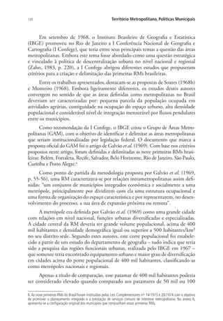 120 Território Metropolitano, Políticas Municipais
Em setembro de 1968, o Instituto Brasileiro de Geografia e Estatística
(IBGE) promoveu no Rio de Janeiro a I Conferência Nacional de Geografia e
Cartografia (I Confege), que teria entre seus principais temas a questão das áreas
metropolitanas. Embora este tema fosse abordado como uma questão estratégica
e vinculado à política de descentralização urbana no nível nacional e regional
(Zahn, 1983, p. 220), a I Confege abrigou diferentes estudos que propuseram
critérios para a criação e delimitação das primeiras RMs brasileiras.
Entre os trabalhos apresentados, destacam-se as propostas de Soares (1968b)
e Monteiro (1968). Embora ligeiramente diferentes, os estudos destes autores
convergem no sentido de que as áreas definidas como metropolitanas no Brasil
deveriam ser caracterizadas por: pequena parcela da população ocupada em
atividades agrárias, contiguidade na ocupação do espaço urbano, alta densidade
populacional e considerável nível de integração mensurável por fluxos pendulares
entre os municípios.
Como recomendação da I Confege, o IBGE criou o Grupo de Áreas Metro-
politanas (GAM), com o objetivo de identificar e delimitar as áreas metropolitanas
que seriam institucionalizadas por legislação federal. O documento que marca a
proposta oficial do GAM foi o artigo de Galvão et al. (1969). Com base nos critérios
propostos neste artigo, foram definidas e delimitadas as nove primeiras RMs brasi-
leiras: Belém, Fortaleza, Recife, Salvador, Belo Horizonte, Rio de Janeiro, São Paulo,
Curitiba e Porto Alegre.6
Como ponto de partida da metodologia proposta por Galvão et al. (1969,
p. 55-56), uma RM caracterizava-se por relações intrametropolitanas assim defi-
nidas: “um conjunto de municípios integrados econômica e socialmente a uma
metrópole, principalmente por dividirem com ela uma estrutura ocupacional e
uma forma de organização do espaço característica e por representarem, no desen-
volvimento do processo, a sua área de expansão próxima ou remota”.
A metrópole era definida por Galvão et al. (1969) como uma grande cidade
com relações em nível nacional, funções urbanas diversificadas e especializadas.
A cidade central da RM deveria ter grande volume populacional, acima de 400
mil habitantes e densidade demográfica igual ou superior a 500 habitantes/km²
no seu distrito-sede. Segundo estes autores, este corte populacional foi estabele-
cido a partir de um estudo do departamento de geografia – tudo indica que teria
sido a pesquisa das regiões funcionais urbanas, realizada pelo IBGE em 1967 –
que somente teria encontrado equipamento urbano e maior grau de diversificação
em cidades acima do porte populacional de 400 mil habitantes, classificando-as
como metrópoles nacionais e regionais.
Apenas a título de comparação, esse patamar de 400 mil habitantes poderia
ser considerado elevado quando comparado aos patamares de 50 mil ou 100
6.As nove primeiras RMs do Brasil foram instituídas pelas Leis Complementares nos
14/1973 e 20/1974 com o objetivo
de promover o planejamento integrado e a prestação de serviços comuns de interesse metropolitano. No anexo A,
apresenta-se a configuração original dos municípios que compunham estas primeiras RMs.
 