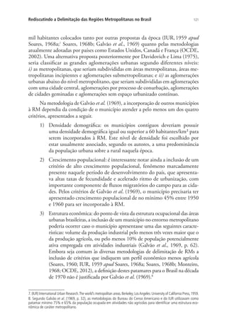 121Rediscutindo a Delimitação das Regiões Metropolitanas no Brasil
mil habitantes colocados tanto por outras propostas da época (IUR,1959 apud
Soares, 1968a;7
Soares, 1968b; Galvão et al., 1969) quanto pelas metodologias
atualmente adotadas por países como Estados Unidos, Canadá e França (OCDE,
2002). Uma alternativa proposta posteriormente por Davidovich e Lima (1975),
seria classificar as grandes aglomerações urbanas segundo diferentes níveis:
i) as metropolitanas, que seriam subdivididas em áreas metropolitanas, áreas me-
tropolitanas incipientes e aglomerações submetropolitanas; e ii) as aglomerações
urbanas abaixo do nível metropolitano, que seriam subdivididas em aglomerações
com uma cidade central, aglomerações por processo de conurbação, aglomerações
de cidades geminadas e aglomerações sem espaço urbanizado contínuo.
Na metodologia de Galvão et al. (1969), a incorporação de outros municípios
à RM dependia da condição de o município atender a pelo menos um dos quatro
critérios, apresentados a seguir.
1)	 Densidade demográfica: os municípios contíguos deveriam possuir
uma densidade demográfica igual ou superior a 60 habitantes/km² para
serem incorporados à RM. Este nível de densidade foi escolhido por
estar usualmente associado, segundo os autores, a uma predominância
da população urbana sobre a rural naquela época.
2)	 Crescimento populacional: é interessante notar ainda a inclusão de um
critério de alto crescimento populacional, fenômeno marcadamente
presente naquele período de desenvolvimento do país, que apresenta-
va altas taxas de fecundidade e acelerado ritmo de urbanização, com
importante componente de fluxos migratórios do campo para as cida-
des. Pelos critérios de Galvão et al. (1969), o município precisaria ter
apresentado crescimento populacional de no mínimo 45% entre 1950
e 1960 para ser incorporado à RM.
3)	 Estrutura econômica: do ponto de vista da estrutura ocupacional das áreas
urbanas brasileiras, a inclusão de um município no entorno metropolitano
poderia ocorrer caso o município apresentasse uma das seguintes caracte-
rísticas: volume da produção industrial pelo menos três vezes maior que o
da produção agrícola, ou pelo menos 10% de população potencialmente
ativa empregada em atividades industriais (Galvão et al., 1969, p. 62).
Embora seja comum às diversas metodologias de delimitação de RMs a
inclusão de critérios que indiquem um perfil econômico menos agrícola
(Soares, 1960; IUR, 1959 apud Soares, 1968a; Soares, 1968b; Monteiro,
1968; OCDE, 2012), a definição destes patamares para o Brasil na década
de 1970 não é justificada por Galvão et al. (1969).8
7.(IUR) International Urban Research.The world’s metropolitan areas.Berkeley;LosAngeles:University of California Press,1959.
8. Segundo Galvão et al. (1969, p. 32), as metodologias do Bureau do Censo Americano e do IUR utilizavam como
patamar mínimo 75% e 65% da população ocupada em atividades não agrícolas para identificar uma estrutura eco-
nômica de caráter metropolitano.
 