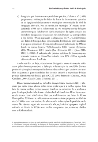 122 Território Metropolitano, Políticas Municipais
4)	 Integração por deslocamentos pendulares: por fim, Galvão et al. (1969)
propuseram a utilização de dados de fluxos de deslocamento pendular
ou de ligações telefônicas entre os municípios como medida do nível de
integração entre eles. Para os autores, um município “A” poderia ser in-
corporado à RM caso o volume total de seus residentes que se deslocam
diariamente para trabalhar em outros municípios da região somados aos
moradores da região que se deslocam para trabalhar em “A” correspondam
a pelo menos 10% da população total residente em “A”.9
A incorporação
dos dados de fluxo pendular como medida de integração entre as cidades
é um ponto comum em diversas metodologias de delimitação de RMs no
Brasil e no mundo (Soares, 1968b; Monteiro, 1968; Freeman e Cheshire,
2006; Moura et al., 2007; Casado-Díaz e Coombes, 2011; Ojima, 2011;
OCDE, 2012). A definição do patamar mínimo de deslocamentos,
contudo, costuma ser feita ad hoc variando entre 10% e 20% e seguindo
diferentes formas de cálculo.
Ainda nos dias de hoje, existe muita divergência entre os métodos utili-
zados pelos diversos países para a definição e delimitação de suas RMs. Muitos
pontos de divergência emergem fundamentados na busca por critérios que me-
lhor se ajustem às particularidades dos sistemas urbanos e respectivas divisões
político-administrativas de cada país (OCDE, 2002; Freeman e Cheshire, 2006;
Garcilazo, 2007; Casado-Díaz e Coombes, 2011).
Diante dessa diversidade de métodos, Casado-Díaz e Coombes (2011) afir-
mam que existe pouca clareza sobre como avaliar qual é a melhor opção. Esta
falta de clareza também persiste no caso brasileiro no momento de se analisar o
grau de adequação das delimitações oficiais das RMs brasileiras. Dessa forma, este
estudo tomou como referência as RMs que se delineariam nos dados do Censo
Demográfico 2010 caso se utilizassem os mesmos critérios propostos por Galvão
et al. (1969) e com um mínimo de adaptação às informações disponíveis atual-
mente. No tópico a seguir, são apresentadas adaptações feitas à proposta original
utilizada na década de 1970 e uma análise comparativa dos resultados obtidos
com as RMs estaduais.
9.Devido à falta de acesso aos dados de fluxos pendulares e ligações telefônicas na época da pesquisa,Galvão et al.(1969,
p. 63) utilizaram somente as informações de movimento de passageiros entre municípios informados na época pelas em-
presas de transporte rodoviário e contabilizaram os deslocamentos realizados nos dois sentidos de cada linha de transporte.
 
