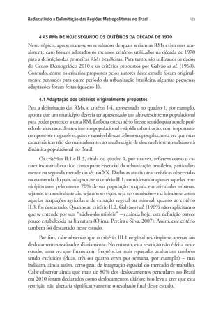 123Rediscutindo a Delimitação das Regiões Metropolitanas no Brasil
4 AS RMs DE HOJE SEGUNDO OS CRITÉRIOS DA DÉCADA DE 1970
Neste tópico, apresentam-se os resultados de quais seriam as RMs existentes atu-
almente caso fossem adotados os mesmos critérios utilizados na década de 1970
para a definição das primeiras RMs brasileiras. Para tanto, são utilizados os dados
do Censo Demográfico 2010 e os critérios propostos por Galvão et al. (1969).
Contudo, como os critérios propostos pelos autores deste estudo foram original-
mente pensados para outro período da urbanização brasileira, algumas pequenas
adaptações foram feitas (quadro 1).
4.1 Adaptação dos critérios originalmente propostos
Para a delimitação das RMs, o critério I-4, apresentado no quadro 1, por exemplo,
aponta que um município deveria ter apresentado um alto crescimento populacional
para poder pertencer a uma RM. Embora este critério fizesse sentido para aquele perí-
odo de altas taxas de crescimento populacional e rápida urbanização, com importante
componente migratório, parece razoável descartá-lo nesta pesquisa, uma vez que estas
características não são mais aderentes ao atual estágio de desenvolvimento urbano e à
dinâmica populacional no Brasil.
Os critérios II.1 e II.3, ainda do quadro 1, por sua vez, refletem como o ca-
ráter industrial era tido como parte essencial da urbanização brasileira, particular-
mente na segunda metade do século XX. Dadas as atuais características observadas
na economia do país, adaptou-se o critério II.1, considerando apenas aqueles mu-
nicípios com pelo menos 70% de sua população ocupada em atividades urbanas,
seja nos setores industriais, seja nos serviços, seja no comércio – excluindo-se assim
aquelas ocupações agrícolas e de extração vegetal ou mineral; quanto ao critério
II.3, foi descartado. Quanto ao critério II.2, Galvão et al. (1969) não explicitam o
que se entende por um “núcleo dormitório” – e, ainda hoje, esta definição parece
pouco estabelecida na literatura (Ojima, Pereira e Silva, 2007). Assim, este critério
também foi descartado neste estudo.
Por fim, cabe observar que o critério III.1 original restringia-se apenas aos
deslocamentos realizados diariamente. No entanto, esta restrição não é feita neste
estudo, uma vez que fluxos com frequências mais espaçadas acabariam também
sendo excluídos (duas, três ou quatro vezes por semana, por exemplo) – mas
indicam, ainda assim, certo grau de integração espacial do mercado de trabalho.
Cabe observar ainda que mais de 80% dos deslocamentos pendulares no Brasil
em 2010 foram declarados como deslocamentos diários; isto leva a crer que esta
restrição não alteraria significativamente o resultado final deste estudo.
 