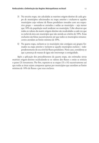 125Rediscutindo a Delimitação das Regiões Metropolitanas no Brasil
3)	 Na terceira etapa, são calculadas as matrizes origem-destino de cada gru-
po de municípios selecionados na etapa anterior e excluem-se aqueles
municípios cujo volume de fluxos pendulares trocados com seu respec-
tivo grupo – somando-se entradas e saídas ao município – seja menor
que 10% da população total residente no município. Cabe observar que
todos os valores da matriz origem-destino são recalculados a cada vez que
se exclui da área um município que não atenda ao critério de 10%. Estas
exclusões são feitas sucessivamente até que todos os municípios remanes-
centes atendam ao limite mínimo de 10%.
4)	 Na quarta etapa, excluem-se os municípios não contíguos aos grupos for-
mados na etapa anterior e incluem-se aqueles municípios enclaves – inde-
pendentemente do seu nível de fluxos pendulares. Neste caso, considerou-se
que a presença de massas de água não interrompe a contiguidade.
Após a aplicação dos procedimentos da quarta etapa, são estimadas novas
matrizes origem-destino recalculando-se os valores dos fluxos e então se reinicia
o passo (3) novamente. Por fim, repetem-se as etapas (3) e (4) sucessivamente até
que todas as áreas sejam compostas apenas por municípios que atendam ao limite
mínimo de 10% de fluxos e por seus enclaves.
 