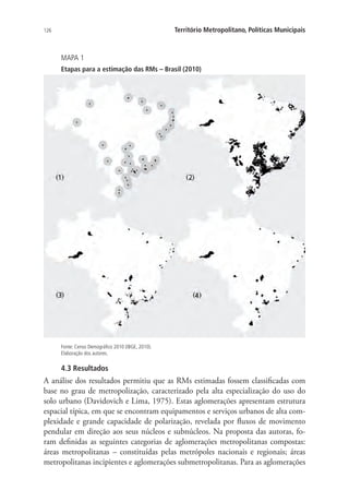 126 Território Metropolitano, Políticas Municipais
MAPA 1
Etapas para a estimação das RMs – Brasil (2010)
Fonte: Censo Demográfico 2010 (IBGE, 2010).
Elaboração dos autores.
4.3 Resultados
A análise dos resultados permitiu que as RMs estimadas fossem classificadas com
base no grau de metropolização, caracterizado pela alta especialização do uso do
solo urbano (Davidovich e Lima, 1975). Estas aglomerações apresentam estrutura
espacial típica, em que se encontram equipamentos e serviços urbanos de alta com-
plexidade e grande capacidade de polarização, revelada por fluxos de movimento
pendular em direção aos seus núcleos e subnúcleos. Na proposta das autoras, fo-
ram definidas as seguintes categorias de aglomerações metropolitanas compostas:
áreas metropolitanas – constituídas pelas metrópoles nacionais e regionais; áreas
metropolitanas incipientes e aglomerações submetropolitanas. Para as aglomerações
 