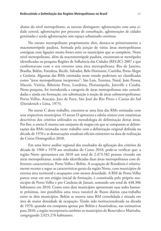 127Rediscutindo a Delimitação das Regiões Metropolitanas no Brasil
abaixo do nível metropolitano, as autoras distinguem: aglomerações com uma ci-
dade central, aglomerações por processo de conurbação, aglomerações de cidades
geminadas e ainda aglomerações sem espaço urbanizado contínuo.
No estrato metropolitano propriamente dito, destaca-se primeiramente a
macrometrópole paulista, formada pela junção de várias áreas metropolitanas
contíguas com ligações muito fortes entre os municípios que as compõem. Neste
nível metropolitano, além da macrometrópole paulista, encontram-se metrópoles
identificadas na pesquisa Regiões de Influência das Cidades (REGIC) 2007 e que
conformavam com o seu entorno uma área metropolitana: Rio de Janeiro,
Brasília, Belém, Fortaleza, Recife, Salvador, Belo Horizonte, Curitiba, Porto Alegre
e Goiânia. Algumas das RMs estimadas neste estudo poderiam ser classificadas
como “áreas metropolitanas incipientes”: São Luís, Teresina, Natal, João Pessoa,
Maceió, Vitória, Ribeirão Preto, Londrina, Florianópolis, Joinville e Cuiabá.
Nesta pesquisa, foi introduzida a categoria de áreas metropolitanas não consoli-
dadas e ainda em formação, em substituição à noção de áreas submetropolitanas:
Porto Velho, Aracaju, Juiz de Fora, São José do Rio Preto e Caxias do Sul
(Davidovich e Lima, 1975).
No anexo C deste trabalho, encontra-se uma lista das RMs estimadas com
seus respectivos municípios. O anexo D apresenta a tabela-síntese com estatísticas
descritivas dos critérios utilizados na metodologia de delimitação destas áreas.
Por fim, o anexo E mostra um conjunto de mapas em que se comparam as delimi-
tações das RMs estimadas neste trabalho com a delimitação original definida na
década de 1970 e as demarcações estaduais oficiais existentes na data de realização
do Censo Demográfico 2010.
Em uma breve análise regional dos resultados da aplicação dos critérios da
década de 1960 e 1970 aos resultados do Censo 2010, pode-se verificar que: a
região Norte apresentava em 2010 um total de 2.473.582 pessoas vivendo em
áreas metropolitanas, tendo sido identificadas duas áreas metropolitanas com di-
ferentes características: Porto Velho e Belém. A ocupação de Rondônia é relativa-
mente recente e segue as características gerais da região Norte, com municípios de
extensa área territorial e ocupações com menor densidade. A RM de Porto Velho
parece estar em um estágio inicial de formação, é constituída pelo próprio mu-
nicípio de Porto Velho e por Candeias de Jamari, somando um total de 448.306
habitantes em 2010. Como estes dois municípios apresentam suas sedes bastan-
te próximas, isto possibilita uma troca razoável de fluxos diários casa-trabalho
entre os dois municípios. Belém se mostra uma RM consolidada e situada em
área de maior densidade de ocupação. Tendo sido institucionalizada na década
de 1970, quando era composta apenas por Belém e Ananindeua, nas estimativas
para 2010, a região incorporaria também os municípios de Benevides e Marituba,
congregando 2.025.276 habitantes.
 