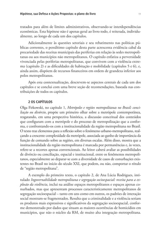 11Hipótese, sua Defesa e Ações Propostas: o plano do livro
tratados para além de limites administrativos, observando-se interdependências
econômicas. Esta hipótese não é apenas geral ao livro todo, é reiterada, individu-
almente, ao longo de cada um dos capítulos.
Adicionalmente às questões setoriais e seu rebatimento nas políticas pú-
blicas correntes, o penúltimo capítulo desta parte acrescenta evidência cabal da
precariedade das receitas municipais das periferias em relação às sedes metropoli-
tanas ou aos municípios não metropolitanos. O capítulo enfatiza a perversidade
vivenciada pelas periferias metropolitanas, que convivem com a violência extre-
ma (capítulo 2) e as dificuldades de habitação e mobilidade (capítulos 5 e 6), e,
ainda assim, dispõem de recursos financeiros em ordem de grandeza inferior aos
polos metropolitanos.
Após esta contextualização, descrevem-se aspectos centrais de cada um dos
capítulos e se conclui com uma breve seção de recomendações, baseada nas con-
tribuições de todos os capítulos.
2 OS CAPÍTULOS
Olga Firkowski, no capítulo 1, Metrópoles e regiões metropolitanas no Brasil: conci-
liação ou divórcio, propõe um primeiro olhar sobre a metrópole contemporânea,
resgatando, em uma perspectiva histórica, a discussão conceitual dos conteúdos
que configuram com a metrópole e do processo de metropolização que a confor-
ma, e confrontando-os com a institucionalidade da região metropolitana no Brasil.
O texto traz elementos para a reflexão sobre o fenômeno urbano-metropolitano, real-
çando a crescente complexidade da metrópole, associada ao ganho de importância da
função de comando sobre as regiões, em diversas escalas. Além disso, mostra que a
institucionalidade da região metropolitana é marcada por permanências e, às vezes,
refere-se a recortes apenas convencionais. Ao leitor caberá avaliar as possibilidades
de divórcio ou conciliação, espacial e institucional, entre os fenômenos metropoli-
tanos, especialmente ao deparar-se com a diversidade de casos de conurbações exis-
tentes no Brasil no início do século XXI, que podem, ou não, comportar o rótulo
de “região metropolitana”.
A exemplo do primeiro texto, o capítulo 2, de Ana Lúcia Rodrigues, inti-
tulado Ingovernabilidade metropolitana e segregação socioespacial: receita para a ex-
plosão da violência, inclui na análise espaços metropolitanos e espaços apenas co-
nurbados, mas que apresentam processos caracteristicamente metropolitanos de
segregação socioespacial – tanto em uns como em outros, os padrões de interação
social mostram-se fragmentados. Resulta que a criminalidade e a violência seriam
os produtos mais expressivos e significativos da segregação socioespacial, confor-
me demonstrado por dados que situam as maiores ocorrências de homicídios em
municípios, que não o núcleo da RM, de muito alta integração metropolitana.
 
