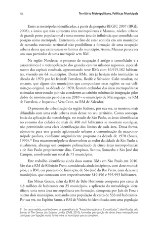 128 Território Metropolitano, Políticas Municipais
Entre as metrópoles identificadas, a partir da pesquisa REGIC 2007 (IBGE,
2008), a única que não apresenta área metropolitana é Manaus, núcleo urbano
de grande porte populacional e uma enorme área de influência que consolida sua
posição como metrópole. Entretanto, o fato de estar contida em um município
de tamanha extensão territorial não possibilitou a formação de uma ocupação
urbana densa que extravasasse os limites do município. Assim, Manaus parece ser
um caso particular de uma metrópole sem RM.
Na região Nordeste, o processo de ocupação é antigo e consolidado e a
característica é a metropolização dos grandes centros urbanos regionais, especial-
mente das capitais estaduais, apresentando nove RMs com 16.915.182 habitan-
tes, vivendo em 64 municípios. Destas RMs, três já haviam sido instituídas na
década de 1970 por lei federal: Fortaleza, Recife e Salvador. Cabe ressaltar, no
entanto, que alguns dos municípios que compunham estas regiões na sua deli-
mitação original, na década de 1970, ficaram excluídos das áreas metropolitanas
estimadas neste estudo por não atenderem ao critério mínimo de integração pelos
dados de movimento pendular em 2010 – o município de Maranguape, na RM
de Fortaleza, e Itaparica e Vera Cruz, na RM de Salvador.
O processo de urbanização da região Sudeste, por sua vez, se mostrou mais
difundido com uma rede urbana mais densa no seu território. Como consequ-
ência da aplicação da metodologia, no estado de São Paulo, as áreas identificadas
no entorno das cidades de mais de 400 mil habitantes se mostram contíguas,
não permitindo uma clara identificação dos limites de cada área. Dessa forma,
adotou-se para este grande aglomerado urbano a denominação de macrome-
trópole paulista, conforme originalmente proposto na década de 1970 (Souza,
1999).11
Esta macrometrópole se desenvolveu ao redor da cidade de São Paulo e,
atualmente, abrange um conjunto polinucleado de cinco áreas metropolitanas:
a de São Paulo propriamente dita, Campinas, Santos, Sorocaba e São José dos
Campos, envolvendo um total de 75 municípios.
Este trabalho identificou ainda duas outras RMs em São Paulo em 2010.
São elas a RM de Ribeirão Preto, considerada ainda incipiente, com doze municí-
pios; e a RM, em processo de formação, de São José do Rio Preto, com dezessete
municípios, que contavam com respectivamente 819.496 e 593.993 habitantes.
Em Minas Gerais, além da RM de Belo Horizonte composta por cerca de
4,8 milhões de habitantes em 25 municípios, a aplicação da metodologia iden-
tificou uma nova área metropolitana em formação, composta por Juiz de Fora e
outros dois municípios, somando uma população de cerca de 533 mil habitantes.
Por sua vez, no Espírito Santo, a RM de Vitória foi identificada com uma população
11. Em certa medida, esse fenômeno se assemelharia às “Áreas Metropolitanas Consolidadas”, identificadas pelo
Bureau of The Census dos Estados Unidos (OMB, 2010), formadas pela junção de várias áreas metropolitanas
contíguas com ligações muito fortes entre os municípios que as compõem.
 