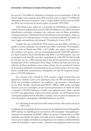 129Rediscutindo a Delimitação das Regiões Metropolitanas no Brasil
de cerca de 1,56 milhão de habitantes e localizada em seis municípios. O Rio de
Janeiro segue como segunda maior RM nacional com seus quase 12 milhões de
habitantes e dezenove municípios. Assim, a região Sudeste contaria com sete RMs
em 2010, um incremento de quatro regiões no período 1970-2010.
Cabe destacar que, apesar de o município de Uberlândia ter atendido ao
critério de porte populacional acima de 400 mil habitantes em 2010, não foram
identificados municípios contíguos com suficiente troca de fluxos pendulares.
Consequentemente, Uberlândia não foi identificado como metrópole, embora se
acredite que este município possa se tornar nas próximas décadas um núcleo de
uma “região metropolitana em formação” (Davidovich e Lima, 1975).
A região Sul, que na década de 1970 contava com duas RMs, teria hoje, se-
gundo os critérios adotados, um total de cinco RMs, envolvendo 78 municípios.
Têm-se então no Paraná duas RMs: a de Curitiba, com quinze municípios, e a
de Londrina, com quatro, com um total populacional de 3.668.485 habitantes;
em Santa Catarina, foram identificadas duas RMs: a de Florianópolis, com sete
municípios, e a de Joinville, com dois, e população de 1.404.208. No Rio Grande
do Sul, por sua vez, a RM estimada para Caxias do Sul apresentou considerável
sobreposição à RM estimada para Porto Alegre. Embora não haja uma troca sig-
nificativa de fluxos pendulares entre as duas cidades, há um considerável número
de municípios polarizados simultaneamente por estes dois núcleos. Por esta razão,
foram consideradas conjuntamente, abrangendo um total de cinquenta municí-
pios e 4.535.092 habitantes.
Em contraste com a década de 1970, quando a região Centro-Oeste não
apresentava nenhum centro com população acima de 400 mil habitantes, em
2010, três municípios satisfaziam esta condição, o que permitiu a identificação
de três RMs: Brasília, classificada pela REGIC (IBGE, 2008) como metrópole
nacional, com sete municípios em seu entorno pertencentes ao estado de Goiás
e somando 3.332.881 habitantes; Cuiabá, cuja capital formava, desde a década
de 1970, uma aglomeração urbana com Várzea Grande e em 2010 apresentavam
contingente populacional de 803.694; e Goiânia, com seu entorno composto por
treze municípios e abrangendo 2.046.060 habitantes em 2010.
4.3.1 Resultados da estimação versus RMs estaduais oficiais e RMs originais das leis de
1973 e 1974
A aplicação da metodologia descrita na seção 4.2 aos dados do Censo Demográfico
2010 resultou na identificação de um total de 328 municípios “metropolitanos”,
somando uma população de 80,985 milhões de pessoas. Comparando-se as RMs
estimadas com aquelas 36 regiões instituídas por leis estaduais e as três Rides, ob-
serva-se que as regiões estimadas são compostas por um número consideravelmente
menor de municípios – quase metade –, possuem uma população menor em cerca
 