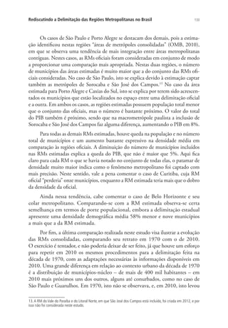 133Rediscutindo a Delimitação das Regiões Metropolitanas no Brasil
Os casos de São Paulo e Porto Alegre se destacam dos demais, pois a estima-
ção identificou nestas regiões “áreas de metrópoles consolidadas” (OMB, 2010),
em que se observa uma tendência de mais integração entre áreas metropolitanas
contíguas. Nestes casos, as RMs oficiais foram consideradas em conjunto de modo
a proporcionar uma comparação mais apropriada. Nestas duas regiões, o número
de municípios das áreas estimadas é muito maior que a do conjunto das RMs ofi-
ciais consideradas. No caso de São Paulo, isto se explica devido à estimação captar
também as metrópoles de Sorocaba e São José dos Campos.13
No caso da área
estimada para Porto Alegre e Caxias do Sul, isto se explica por terem sido acrescen-
tados os municípios que estão localizados no espaço entre uma delimitação oficial
e a outra. Em ambos os casos, as regiões estimadas possuem população total menor
que o conjunto das oficiais, mas o número é bastante próximo. O valor do total
do PIB também é próximo, sendo que na macrometrópole paulista a inclusão de
Sorocaba e São José dos Campos faz alguma diferença, aumentando o PIB em 8%.
Para todas as demais RMs estimadas, houve queda na população e no número
total de municípios e um aumento bastante expressivo na densidade média em
comparação às regiões oficiais. A diminuição do número de municípios incluídos
nas RMs estimadas explica a queda do PIB, que não é maior que 5%. Aqui fica
claro para cada RM o que se havia notado no conjunto de todas elas, o patamar de
densidade muito maior indica como o fenômeno metropolitano foi captado com
mais precisão. Neste sentido, vale a pena comentar o caso de Curitiba, cuja RM
oficial “perderia” onze municípios, enquanto a RM estimada teria mais que o dobro
da densidade da oficial.
Ainda nessa tendência, cabe comentar o caso de Belo Horizonte e seu
colar metropolitano. Comparando-se com a RM estimada observa-se certa
semelhança em termos de porte populacional, embora a delimitação estadual
apresente uma densidade demográfica média 58% menor e nove municípios
a mais que a da RM estimada.
Por fim, a última comparação realizada neste estudo visa ilustrar a evolução
das RMs consolidadas, comparando seu retrato em 1970 com o de 2010.
O exercício é tentador, e não poderia deixar de ser feito, já que houve um esforço
para repetir em 2010 os mesmos procedimentos para a delimitação feita na
década de 1970, com as adaptações necessárias às informações disponíveis em
2010. Uma grande diferença em relação ao contexto urbano da década de 1970
é a distribuição de municípios-núcleo – de mais de 400 mil habitantes – em
2010 mais próximos uns dos outros, alguns até conurbados, como no caso de
São Paulo e Guarulhos. Em 1970, isto não se observava, e, em 2010, isto levou
13.A RM do Vale do Paraíba e do Litoral Norte, em que São José dos Campos está incluído, foi criada em 2012, e por
isso não foi considerada neste estudo.
 