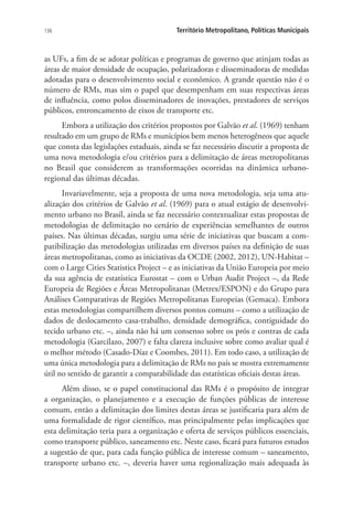 136 Território Metropolitano, Políticas Municipais
as UFs, a fim de se adotar políticas e programas de governo que atinjam todas as
áreas de maior densidade de ocupação, polarizadoras e disseminadoras de medidas
adotadas para o desenvolvimento social e econômico. A grande questão não é o
número de RMs, mas sim o papel que desempenham em suas respectivas áreas
de influência, como polos disseminadores de inovações, prestadores de serviços
públicos, entroncamento de eixos de transporte etc.
Embora a utilização dos critérios propostos por Galvão et al. (1969) tenham
resultado em um grupo de RMs e municípios bem menos heterogêneos que aquele
que consta das legislações estaduais, ainda se faz necessário discutir a proposta de
uma nova metodologia e/ou critérios para a delimitação de áreas metropolitanas
no Brasil que considerem as transformações ocorridas na dinâmica urbano-
regional das últimas décadas.
Invariavelmente, seja a proposta de uma nova metodologia, seja uma atu-
alização dos critérios de Galvão et al. (1969) para o atual estágio de desenvolvi-
mento urbano no Brasil, ainda se faz necessário contextualizar estas propostas de
metodologias de delimitação no cenário de experiências semelhantes de outros
países. Nas últimas décadas, surgiu uma série de iniciativas que buscam a com-
patibilização das metodologias utilizadas em diversos países na definição de suas
áreas metropolitanas, como as iniciativas da OCDE (2002, 2012), UN-Habitat –
com o Large Cities Statistics Project – e as iniciativas da União Europeia por meio
da sua agência de estatística Eurostat – com o Urban Audit Project –, da Rede
Europeia de Regiões e Áreas Metropolitanas (Metrex/ESPON) e do Grupo para
Análises Comparativas de Regiões Metropolitanas Europeias (Gemaca). Embora
estas metodologias compartilhem diversos pontos comuns – como a utilização de
dados de deslocamento casa-trabalho, densidade demográfica, contiguidade do
tecido urbano etc. –, ainda não há um consenso sobre os prós e contras de cada
metodologia (Garcilazo, 2007) e falta clareza inclusive sobre como avaliar qual é
o melhor método (Casado-Díaz e Coombes, 2011). Em todo caso, a utilização de
uma única metodologia para a delimitação de RMs no país se mostra extremamente
útil no sentido de garantir a comparabilidade das estatísticas oficiais destas áreas.
Além disso, se o papel constitucional das RMs é o propósito de integrar
a organização, o planejamento e a execução de funções públicas de interesse
comum, então a delimitação dos limites destas áreas se justificaria para além de
uma formalidade de rigor científico, mas principalmente pelas implicações que
esta delimitação teria para a organização e oferta de serviços públicos essenciais,
como transporte público, saneamento etc. Neste caso, ficará para futuros estudos
a sugestão de que, para cada função pública de interesse comum – saneamento,
transporte urbano etc. –, deveria haver uma regionalização mais adequada às
 