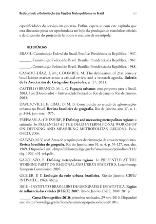 137Rediscutindo a Delimitação das Regiões Metropolitanas no Brasil
especificidades do serviço em questão. Enfim, espera-se com este capítulo que
esta discussão possa ser aprofundada no bojo da produção de estatísticas oficiais
e da discussão do projeto de lei sobre o estatuto da metrópole.
REFERÊNCIAS
BRASIL. Constituição Federal do Brasil. Brasília: Presidência da República, 1937.
______. Constituição Federal do Brasil. Brasília: Presidência da República, 1967.
______. Constituição Federal do Brasil. Brasília: Presidência da República, 1988.
CASADO-DÍAZ, J. M.; COOMBES, M. The delineation of 21st century
local labour market areas: a critical review and a research agenda. Boletín
de la Asociación de Geógrafos Españoles, n. 57, 2011.
CASTELLO BRANCO, M. L. G. Espaços urbanos: uma proposta para o Brasil.
2003. Tese (Doutorado) – Universidade Federal do Rio de Janeiro, Rio de Janeiro,
2003.
DAVIDOVICH, F.; LIMA, O. M. B. Contribuição ao estudo de aglomerações
urbanas no Brasil. Revista brasileira de geografia, Rio de Janeiro, ano 37, n. 1,
p. 3-84, jan.-mar. 1975.
FREEMAN, A.; CHESHIRE, P. Defining and measuring metropolitan regions: a
rationale. In: PRESENTED AT THE OECD INTERNATIONAL WORKSHOP
ON DEFINING AND MEASURING METROPOLITAN REGIONS. Paris:
OECD, 2006.
GALVÃO, M. V. et al. Áreas de pesquisa para determinação de áreas metropolitanas.
Revista brasileira de geografia, Rio de Janeiro, ano 31, n. 4, p. 53-127, out.-dez.
1969. Disponível em: http://biblioteca.ibge.gov.br/visualizacao/periodicos/115/
rbg_1969_v31_n4.pdf.
GARCILAZO, E. Defining metropolitan regions. In: PRESENTED AT THE
WORKING PARTY ON REGIONAL AND URBAN STATISTICS. Luxembourg:
European Commission, 2007.
GEIGER, P. P. Evolução da rede urbana brasileira. Rio de Janeiro: CBPE/
INEP/MEC, 1963. 462 p.
IBGE – INSTITUTO BRASILEIRO DE GEOGRAFIA E ESTATISTICA. Região
de influência das cidades (REGIC) 2007. Rio de Janeiro: IBGE, 2008. 201 p.
______. Censo Demográfico 2010: primeiros resultados. 29 nov. 2010. Disponível
em: http://www.ibge.gov.br/home/estatistica/populacao/censo2010/.
 