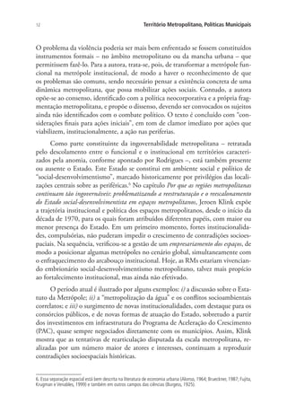 12 Território Metropolitano, Políticas Municipais
O problema da violência poderia ser mais bem enfrentado se fossem constituídos
instrumentos formais – no âmbito metropolitano ou da mancha urbana – que
permitissem fazê-lo. Para a autora, trata-se, pois, de transformar a metrópole fun-
cional na metrópole institucional, de modo a haver o reconhecimento de que
os problemas são comuns, sendo necessário pensar a existência concreta de uma
dinâmica metropolitana, que possa mobilizar ações sociais. Contudo, a autora
opõe-se ao consenso, identificado com a política neocorporativa e a própria frag-
mentação metropolitana, e propõe o dissenso, devendo ser convocados os sujeitos
ainda não identificados com o combate político. O texto é concluído com “con-
siderações finais para ações iniciais”, em tom de clamor imediato por ações que
viabilizem, institucionalmente, a ação nas periferias.
Como parte constituinte da ingovernabilidade metropolitana – retratada
pelo descolamento entre o funcional e o institucional em territórios caracteri-
zados pela anomia, conforme apontado por Rodrigues –, está também presente
ou ausente o Estado. Este Estado se constitui em ambiente social e político de
“social-desenvolvimentismo”, marcado historicamente por privilégios das locali-
zações centrais sobre as periféricas.6
No capítulo Por que as regiões metropolitanas
continuam tão ingovernáveis: problematizando a reestruturação e o reescalonamento
do Estado social-desenvolvimentista em espaços metropolitanos, Jeroen Klink expõe
a trajetória institucional e política dos espaços metropolitanos, desde o início da
década de 1970, para os quais foram atribuídos diferentes papéis, com maior ou
menor presença do Estado. Em um primeiro momento, fortes institucionalida-
des, compulsórias, não puderam impedir o crescimento de contradições socioes-
paciais. Na sequência, verificou-se a gestão de um empresariamento dos espaços, de
modo a posicionar algumas metrópoles no cenário global, simultaneamente com
o enfraquecimento do arcabouço institucional. Hoje, as RMs estariam vivencian-
do embrionário social-desenvolvimentismo metropolitano, talvez mais propício
ao fortalecimento institucional, mas ainda não efetivado.
O período atual é ilustrado por alguns exemplos: i) a discussão sobre o Esta-
tuto da Metrópole; ii) a “metropolização da água” e os conflitos socioambientais
correlatos; e iii) o surgimento de novas institucionalidades, com destaque para os
consórcios públicos, e de novas formas de atuação do Estado, sobretudo a partir
dos investimentos em infraestrutura do Programa de Aceleração do Crescimento
(PAC), quase sempre negociados diretamente com os municípios. Assim, Klink
mostra que as tentativas de rearticulação disputada da escala metropolitana, re-
alizadas por um número maior de atores e interesses, continuam a reproduzir
contradições socioespaciais históricas.
6. Essa separação espacial está bem descrita na literatura de economia urbana (Alonso, 1964; Brueckner, 1987; Fujita,
Krugman e Venables, 1999) e também em outros campos das ciências (Burgess, 1925).
 
