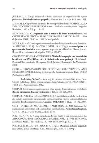 138 Território Metropolitano, Políticas Municipais
JUILLARD, E. Europa industrial e Brasil: dois tipos de organização do espaço
periurbano. Boletim baiano de geografia, Salvador, ano 1, n. 4, p. 3-10, mar. 1961.
MELO, M. L. Os problemas de estudo das metrópoles brasileiras. In: ASSOCIAÇÃO
DOS GEÓGRAFOS BRASILEIROS. Anais... São Paulo: Associação dos Geógrafos
Brasileiros, 1960. v. XII, p. 119-129.
MONTEIRO, A. C. Sugestões para o estudo de áreas metropolitanas. In:
CONFERÊNCIA NACIONAL DE GEOGRAFIA E CARTOGRAFIA, 1., Rio
de Janeiro: IBGE, 23-30 set. 1968. Mimeografado.
MOURA, R. et al. O metropolitano no urbano brasileiro: identificação e fronteiras.
In: RIBEIRO, L. C. Q.; SANTOS JUNIOR, O. A. (Org.). As metrópoles e a
questão social brasileira: as metrópoles e a questão social brasileira. Rio de Janeiro:
Revan; Observatório das Metrópoles, 2007. p. 127-155.
OBSERVATÓRIO DAS METRÓPOLES. Níveis de integração dos municípios
brasileiros em RMs, Rides e AUs à dinâmica da metropolização. Relatório de
Pesquisa Observatório das Metrópoles. Rio de Janeiro: Observatório das Metrópoles,
2012.
OCDE – ORGANISATION FOR ECONOMIC CO-OPERATION AND
DEVELOPMENT. Redefining territories: the functional regions. Paris: OECD
Publications, 2002.
______. Redefining “urban”: a new way to measure metropolitan areas. Paris:
OECD Publishing, 2012. Disponível em: http://dx.doi.org/10.1787/97892641
74108-en. Acesso em: dez. 2012.
OJIMA, R. Fronteiras metropolitanas: um olhar a partir dos movimentos pendulares.
Revista paranaense de desenvolvimento, v. 121, p. 109-126, 2011.
OJIMA, R.; PEREIRA, R. H. M.; SILVA, R. B. A mobilidade pendular na definição
das cidades-dormitório: caracterização sociodemográfica e novas territorialidades no
contexto da urbanização brasileira. Cadernos PUR/UFRJ, v. 21, p. 111-132, 2007.
OMB – OFFICE OF MANAGEMENT AND BUDGET. 2010 Standards for
Delineating Metropolitan and Micropolitan statistical areas. Notice federal register,
v. 75, n. 123, p. 37.246-37.252, 28 June 2010.
PENTEADO, A. R. A área suburbana de São Paulo e sua caracterização. In:
ASSOCIAÇÃO DOS GEÓGRAFOS BRASILEIROS, 12. 1958-1959, 1960,
São Paulo. Anais... São Paulo: AGB, 1958-1959, 1960. p. 207-215.
PEREIRA, R. H. M.; FURTADO, B. A. (Orgs.). Dinâmica urbano-regional:
rede urbana e suas interfaces. 1. ed. Brasília: Ipea, 2011. v. 1. 490 p .
 