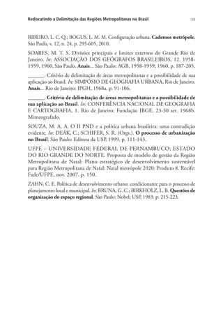 139Rediscutindo a Delimitação das Regiões Metropolitanas no Brasil
RIBEIRO, L. C. Q.; BOGUS, L. M. M. Configuração urbana. Cadernos metrópole,
São Paulo, v. 12, n. 24, p. 295-605, 2010.
SOARES, M. T. S. Divisões principais e limites externos do Grande Rio de
Janeiro. In: ASSOCIAÇÃO DOS GEÓGRAFOS BRASILEIROS, 12. 1958-
1959, 1960, São Paulo. Anais... São Paulo: AGB, 1958-1959, 1960. p. 187-205.
______. Critério de delimitação de áreas metropolitanas e a possibilidade de sua
aplicação ao Brasil. In: SIMPÓSIO DE GEOGRAFIA URBANA, Rio de Janeiro.
Anais... Rio de Janeiro: IPGH, 1968a. p. 91-106.
______. Critério de delimitação de áreas metropolitanas e a possibilidade de
sua aplicação ao Brasil. In: CONFERÊNCIA NACIONAL DE GEOGRAFIA
E CARTOGRAFIA, 1. Rio de Janeiro: Fundação IBGE, 23-30 set. 1968b.
Mimeografado.
SOUZA, M. A. A. O II PND e a política urbana brasileira: uma contradição
evidente. In: DEÁK, C.; SCHIFER, S. R. (Orgs.). O processo de urbanização
no Brasil. São Paulo: Editora da USP, 1999. p. 111-143.
UFPE – UNIVERSIDADE FEDERAL DE PERNAMBUCO; ESTADO
DO RIO GRANDE DO NORTE. Proposta de modelo de gestão da Região
Metropolitana de Natal: Plano estratégico de desenvolvimento sustentável
para Região Metropolitana de Natal: Natal metrópole 2020: Produto 8. Recife:
Fade/UFPE, nov. 2007. p. 150.
ZAHN, C. E. Política de desenvolvimento urbano: condicionante para o processo de
planejamento local e municipal. In: BRUNA, G. C.; BIRKHOLZ, L. B. Questões de
organização do espaço regional. São Paulo: Nobel; USP, 1983. p. 215-223.
 