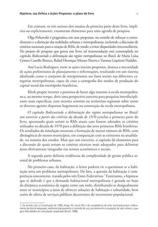 13Hipótese, sua Defesa e Ações Propostas: o plano do livro
Em comum, os três autores dos ensaios da primeira parte deste livro, implí-
cita ou explicitamente, enumeram elementos para uma agenda de pesquisa.
Olga Firkowski é pragmática em suas propostas, no sentido de reforçar o enten-
dimento e a distinção das realidades urbanas e metropolitanas, incluindo a discussão de
critérios nacionais para a criação de RMs, de modo a evitar disparidades irreconciliáveis.
No projeto de pesquisa que gerou este livro, tal recomendação está contemplada no
capítulo Rediscutindo a delimitação das regiões metropolitanas no Brasil, de Maria Luisa
Gomes Castello Branco, Rafael Henrique Moraes Pereira e Vanessa Gapriotti Nadalin.
Ana Lucia Rodrigues, entre as ações iniciais propostas, destaca a necessidade
de ações preliminares de planejamento e informações, resultando em um sistema
idealizado como o conjunto de interpretantes aos fatos sociais nas diferentes ca-
tegorias metropolitanas, capaz de criar a cartografia dos modos de produção do
capital social das metrópoles brasileiras.
Klink propõe inverter a premissa de haver algo inerente à escala metropolita-
na e, ao mesmo tempo, abrir uma perspectiva concreta para pesquisas interdiscipli-
nares mais específicas, com recortes setoriais ou territoriais-regionais sobre como
os diversos agentes disputam hegemonia na construção da escala metropolitana.
O capítulo Rediscutindo a delimitação das regiões metropolitanas no Brasil:
um exercício a partir dos critérios da década de 1970 conclui a primeira parte do
livro, apontando quais seriam as RMs atuais caso fossem adotados os critérios
utilizados na década de 1970 para a definição das nove primeiras RMs brasileiras.
Os resultados da simulação mostram a formação de menor número de RMs, com
abrangência de menos municípios, em comparação com as existentes na atualida-
de, na maioria dos estados. Mais que um exercício, o capítulo dá elementos para
a discussão de quais seriam os critérios técnicos mais adequados para delimitar
áreas efetivamente integradas em termos econômicos e sociais.
A segunda parte delineia evidências da complexidade de gestão pública se-
torial de problemas urbanos.
No primeiro caso, da habitação, o leitor poderia vir a questionar se a habi-
tação seria um problema metropolitano. De fato, a questão da habitação é com-
petência concorrente, tratada pelos três Entes Federativos.7
Entretanto, a hipótese
que se defende é que a demanda habitacional metropolitana é gestada no bojo
da dinâmica econômica da região como um todo, distribuindo-se desigualmente
entre os municípios o ônus de oferecer soluções de habitação e urbanidade, bem
como de oferta de serviços públicos decorrentes do incremento populacional.
7. De acordo com a Constituição de 1988, Artigo 30, inciso VIII, é de competência do ente municipal prover ordena-
mento territorial adequado, mediante planejamento e controle do uso, parcelamento e ocupação do solo urbano, o que
gera dificuldades em articulação cooperada (Brasil, 1988).
 