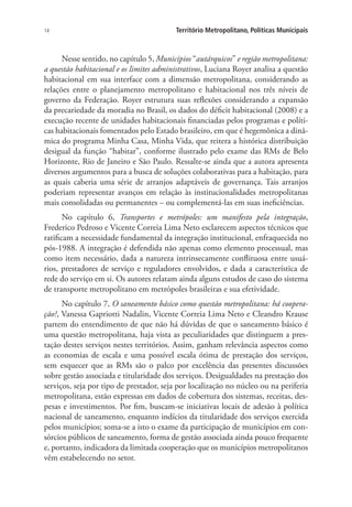 14 Território Metropolitano, Políticas Municipais
Nesse sentido, no capítulo 5, Municípios “autárquicos” e região metropolitana:
a questão habitacional e os limites administrativos, Luciana Royer analisa a questão
habitacional em sua interface com a dimensão metropolitana, considerando as
relações entre o planejamento metropolitano e habitacional nos três níveis de
governo da Federação. Royer estrutura suas reflexões considerando a expansão
da precariedade da moradia no Brasil, os dados do déficit habitacional (2008) e a
execução recente de unidades habitacionais financiadas pelos programas e políti-
cas habitacionais fomentados pelo Estado brasileiro, em que é hegemônica a dinâ-
mica do programa Minha Casa, Minha Vida, que reitera a histórica distribuição
desigual da função “habitar”, conforme ilustrado pelo exame das RMs de Belo
Horizonte, Rio de Janeiro e São Paulo. Ressalte-se ainda que a autora apresenta
diversos argumentos para a busca de soluções colaborativas para a habitação, para
as quais caberia uma série de arranjos adaptáveis de governança. Tais arranjos
poderiam representar avanços em relação às institucionalidades metropolitanas
mais consolidadas ou permanentes – ou complementá-las em suas ineficiências.
No capítulo 6, Transportes e metrópoles: um manifesto pela integração,
Frederico Pedroso e Vicente Correia Lima Neto esclarecem aspectos técnicos que
ratificam a necessidade fundamental da integração institucional, enfraquecida no
pós-1988. A integração é defendida não apenas como elemento processual, mas
como item necessário, dada a natureza intrinsecamente conflituosa entre usuá-
rios, prestadores de serviço e reguladores envolvidos, e dada a característica de
rede do serviço em si. Os autores relatam ainda alguns estudos de caso do sistema
de transporte metropolitano em metrópoles brasileiras e sua efetividade.
No capítulo 7, O saneamento básico como questão metropolitana: há coopera-
ção?, Vanessa Gapriotti Nadalin, Vicente Correia Lima Neto e Cleandro Krause
partem do entendimento de que não há dúvidas de que o saneamento básico é
uma questão metropolitana, haja vista as peculiaridades que distinguem a pres-
tação destes serviços nestes territórios. Assim, ganham relevância aspectos como
as economias de escala e uma possível escala ótima de prestação dos serviços,
sem esquecer que as RMs são o palco por excelência das presentes discussões
sobre gestão associada e titularidade dos serviços. Desigualdades na prestação dos
serviços, seja por tipo de prestador, seja por localização no núcleo ou na periferia
metropolitana, estão expressas em dados de cobertura dos sistemas, receitas, des-
pesas e investimentos. Por fim, buscam-se iniciativas locais de adesão à política
nacional de saneamento, enquanto indícios da titularidade dos serviços exercida
pelos municípios; soma-se a isto o exame da participação de municípios em con-
sórcios públicos de saneamento, forma de gestão associada ainda pouco frequente
e, portanto, indicadora da limitada cooperação que os municípios metropolitanos
vêm estabelecendo no setor.
 