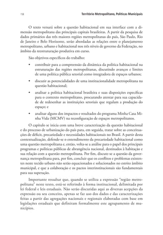 158 Território Metropolitano, Políticas Municipais
O texto versará sobre a questão habitacional em sua interface com a di-
mensão metropolitana das principais capitais brasileiras. A partir da pesquisa de
dados primários das três maiores regiões metropolitanas do país, São Paulo, Rio
de Janeiro e Belo Horizonte, serão abordadas as relações entre o planejamento
metropolitano, urbano e habitacional nos três níveis de governo da Federação, no
âmbito da reestruturação produtiva em curso.
São objetivos específicos do trabalho:
•	 contribuir para a compreensão da dinâmica da política habitacional na
estruturação das regiões metropolitanas, discutindo avanços e limites
de uma política pública setorial como integradora de espaços urbanos;
•	 discutir as potencialidades de uma institucionalidade metropolitana na
questão habitacional;
•	 analisar a política habitacional brasileira e suas disposições específicas
para o contexto metropolitano, procurando atentar para sua capacida-
de de redesenhar as instituições setoriais que regulam a produção do
espaço; e
•	 analisar alguns dos impactos e resultados do programa Minha Casa Mi-
nha Vida (MCMV) na reconfiguração de espaços metropolitanos.
O capítulo se inicia com uma breve caracterização da questão habitacional
e do processo de urbanização do país para, em seguida, tratar sobre as conceitua-
ções de déficit, precariedade e necessidades habitacionais no Brasil. A partir desta
contextualização, defende-se o entendimento da precariedade habitacional como
uma questão metropolitana e, então, volta-se a análise para o papel dos principais
programas e políticas públicas de abrangência nacional, destinados à habitação e
sua relação com a questão metropolitana. Por fim, discute-se a questão da gover-
nança metropolitana para, por fim, concluir que os conflitos e problemas existen-
tes neste tecido urbano não serão equacionados e solucionados no estrito âmbito
municipal, e que a colaboração e os pactos interinstitucionais são fundamentais
para sua superação.
Importante ressaltar que, quando se utiliza a expressão “região metro-
politana” neste texto, está-se referindo à forma institucional, delimitada por
lei federal e leis estaduais. Não serão discutidas aqui as diversas acepções da
expressão ou seu conceito, apenas se faz uso dos dados e das caracterizações
feitas a partir das agregações nacionais e regionais elaboradas com base em
legislações estaduais que definiram formalmente este agrupamento de mu-
nicípios.
 