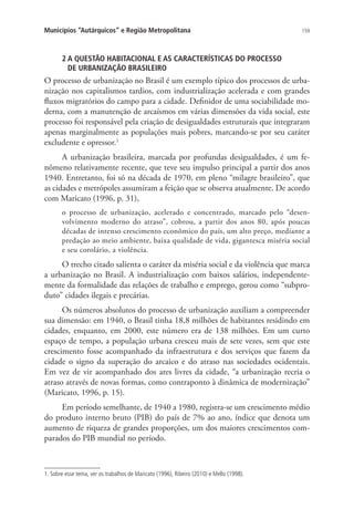 159Municípios “Autárquicos” e Região Metropolitana
2 A QUESTÃO HABITACIONAL E AS CARACTERÍSTICAS DO PROCESSO
DE URBANIZAÇÃO BRASILEIRO
O processo de urbanização no Brasil é um exemplo típico dos processos de urba-
nização nos capitalismos tardios, com industrialização acelerada e com grandes
fluxos migratórios do campo para a cidade. Definidor de uma sociabilidade mo-
derna, com a manutenção de arcaísmos em várias dimensões da vida social, este
processo foi responsável pela criação de desigualdades estruturais que integraram
apenas marginalmente as populações mais pobres, marcando-se por seu caráter
excludente e opressor.1
A urbanização brasileira, marcada por profundas desigualdades, é um fe-
nômeno relativamente recente, que teve seu impulso principal a partir dos anos
1940. Entretanto, foi só na década de 1970, em pleno “milagre brasileiro”, que
as cidades e metrópoles assumiram a feição que se observa atualmente. De acordo
com Maricato (1996, p. 31),
o processo de urbanização, acelerado e concentrado, marcado pelo “desen-
volvimento moderno do atraso”, cobrou, a partir dos anos 80, após poucas
décadas de intenso crescimento econômico do país, um alto preço, mediante a
predação ao meio ambiente, baixa qualidade de vida, gigantesca miséria social
e seu corolário, a violência.
O trecho citado salienta o caráter da miséria social e da violência que marca
a urbanização no Brasil. A industrialização com baixos salários, independente-
mente da formalidade das relações de trabalho e emprego, gerou como “subpro-
duto” cidades ilegais e precárias.
Os números absolutos do processo de urbanização auxiliam a compreender
sua dimensão: em 1940, o Brasil tinha 18,8 milhões de habitantes residindo em
cidades, enquanto, em 2000, este número era de 138 milhões. Em um curto
espaço de tempo, a população urbana cresceu mais de sete vezes, sem que este
crescimento fosse acompanhado da infraestrutura e dos serviços que fazem da
cidade o signo da superação do arcaico e do atraso nas sociedades ocidentais.
Em vez de vir acompanhado dos ares livres da cidade, “a urbanização recria o
atraso através de novas formas, como contraponto à dinâmica de modernização”
(Maricato, 1996, p. 15).
Em período semelhante, de 1940 a 1980, registra-se um crescimento médio
do produto interno bruto (PIB) do país de 7% ao ano, índice que denota um
aumento de riqueza de grandes proporções, um dos maiores crescimentos com-
parados do PIB mundial no período.
1. Sobre esse tema, ver os trabalhos de Maricato (1996), Ribeiro (2010) e Mello (1998).
 