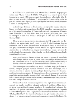 160 Território Metropolitano, Políticas Municipais
Considerando-se apenas estas duas informações, o aumento da população
urbana e do PIB, no período de 1940 a 1980, poder-se-ia concluir que o Brasil
ingressaria no século XXI como um país rico, moderno e urbanizado, além de
deter recursos naturais privilegiados. O retrato, porém, do que se vê e se vive no
país está distante desta suposição, ainda que algumas destas características ajudem
a montá-lo fidedignamente.
A distribuição de renda no Brasil auxilia a compreender o que a industria-
lização com baixos salários significou. Em 1960, segundo o censo demográfico,
os 20% mais pobres detinham 3,5% da renda nacional, enquanto os 10% mais
ricos, detinham 39,7% desta renda. Em 1990, esta relação mudou para 2,3%
da renda para os 20% mais pobres, e 49,7% para os 10% mais ricos (Bonelli e
Ramos, 1993).
Nota-se, assim, que a despeito dos números do PIB no período, sua dis-
tribuição não logrou elevar o país a uma categoria de distribuição de riquezas
compatível com os países desenvolvidos. A entrada do Brasil na industrializa-
ção, proporcionando um inegável crescimento de sua riqueza interna, deu-se
em uma base já profundamente desigual da sociedade, e o que o processo de
modernização fez, na verdade, foi aprofundar esta desigualdade, fato espelhado
nas cidades brasileiras:
como parte integrante das características que assume o processo de acumulação
capitalista no Brasil, o urbano se institui como polo moderno ao mesmo tempo
em que é objeto e sujeito da reprodução ou criação de novas formas arcaicas no seu
interior, como contrapartidas de uma mesma dinâmica (Maricato, 2001, p. 15).
Moradias improvisadas embaixo de pontes e viadutos, ocupação de morros,
várzeas, mangues, igarapés, encostas, fundos de vale, beira de córregos, rios e
represas, poluição de recursos hídricos, poluição do ar, impermeabilização da su-
perfície do solo, desmatamento de áreas, enchentes, desmoronamentos, incêndios
em edificações deterioradas, alta densidade habitacional, doenças de veiculação
hídrica, doenças respiratórias e violência urbana compõem o que Maricato classi-
fica como a tragédia urbana brasileira.
Uma das faces mais visíveis desse processo foi a explosão de moradias sub-
normais nas cidades brasileiras, seja pela ausência de políticas públicas de in-
tervenção no território (dentro do paradigma da moradia digna), seja pela des-
vinculação da questão habitacional do regime de composição salarial. Segundo
o Censo Demográfico 2010 – Aglomerados Subnormais Primeiros Resultados
(IBGE, 2010), 88,6% dos domicílios brasileiros em aglomerados subnormais es-
tão em vinte regiões metropolitanas do país, especialmente nas de São Paulo, Rio
 