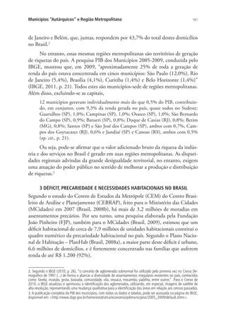 161Municípios “Autárquicos” e Região Metropolitana
de Janeiro e Belém, que, juntas, respondem por 43,7% do total destes domicílios
no Brasil.2
No entanto, essas mesmas regiões metropolitanas são territórios de geração
de riquezas do país. A pesquisa PIB dos Municípios 2005-2009, conduzida pelo
IBGE, mostrou que, em 2009, “aproximadamente 25% de toda a geração de
renda do país estava concentrada em cinco municípios: São Paulo (12,0%), Rio
de Janeiro (5,4%), Brasília (4,1%), Curitiba (1,4%) e Belo Horizonte (1,4%)”
(IBGE, 2011, p. 21). Todos estes são municípios-sede de regiões metropolitanas.
Além disso, excluindo-se as capitais,
12 municípios geravam individualmente mais do que 0,5% do PIB, contribuin-
do, em conjunto, com 9,3% da renda gerada no país, quase todos no Sudeste:
Guarulhos (SP), 1,0%; Campinas (SP), 1,0%; Osasco (SP), 1,0%; São Bernardo
do Campo (SP), 0,9%; Barueri (SP), 0,8%; Duque de Caxias (RJ), 0,8%; Betim
(MG), 0,8%; Santos (SP) e São José dos Campos (SP), ambos com 0,7%, Cam-
pos dos Goytacazes (RJ), 0,6% e Jundiaí (SP) e Canoas (RS), ambos com 0,5%
(op. cit., p. 21).
Ou seja, pode-se afirmar que o valor adicionado bruto da riqueza da indús-
tria e dos serviços no Brasil é gerado em suas regiões metropolitanas. As dispari-
dades regionais advindas da grande desigualdade territorial, no entanto, exigem
uma atuação do poder público no sentido de melhorar a produção e distribuição
de riquezas.3
3 DÉFICIT, PRECARIEDADE E NECESSIDADES HABITACIONAIS NO BRASIL
Segundo o estudo do Centro de Estudos da Metrópole (CEM) do Centro Brasi-
leiro de Análise e Planejamento (CEBRAP), feito para o Ministério das Cidades
(MCidades) em 2007 (Brasil, 2008b), há mais de 3,2 milhões de moradias em
assentamentos precários. Por seu turno, uma pesquisa elaborada pela Fundação
João Pinheiro (FJP), também para o MCidades (Brasil, 2009), estimou que um
déficit habitacional de cerca de 7,9 milhões de unidades habitacionais constitui o
quadro numérico da precariedade habitacional no país. Segundo o Plano Nacio-
nal de Habitação – PlanHab (Brasil, 2008a), a maior parte deste déficit é urbano,
6,6 milhões de domicílios, e é fortemente concentrado nas famílias que auferem
renda de até R$ 1.200 (92%).
2. Segundo o IBGE (2010, p. 26), “o conceito de aglomerado subnormal foi utilizado pela primeira vez no Censo De-
mográfico de 1991 (...) de forma a abarcar a diversidade de assentamentos irregulares existentes no país, conhecidos
como: favela, invasão, grota, baixada, comunidade, vila, ressaca, mocambo, palafita, entre outros”. Para o Censo de
2010, o IBGE atualizou e aprimorou a identificação dos aglomerados, utilizando, em especial, imagens de satélite de
alta resolução, representando uma mudança qualitativa para a identificação das áreas em relação aos censos passados.
3. A publicação completa do PIB dos municípios, com todos os dados e tabelas, pode ser acessada na página do IBGE,
disponível em: http://www.ibge.gov.br/home/estatistica/economia/pibmunicipios/2005_2009/default.shtm.
 