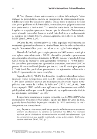 162 Território Metropolitano, Políticas Municipais
O PlanHab caracteriza os assentamentos precários e informais pela “infor-
malidade na posse da terra, ausência ou insuficiência de infraestrutura, irregula-
ridade no processo de ordenamento urbano, falta de acesso a serviços e moradias
com graves problemas de habitabilidade, construídas pelos próprios moradores
sem apoio técnico e institucional.” Há também a ocorrência dos loteamentos
irregulares e ocupações espontâneas, “outros tipos de ‘alternativas’ habitacionais,
como a locação informal de barracos, a subdivisão dos lotes e a venda ou cessão
de lajes para a produção de novas unidades, agravando as condições de habitabi-
lidade” (Brasil, 2008a, p. 36).
O Censo de 2010 informa que 6% de toda a população brasileira neste ano
morava em aglomerados subnormais, distribuída em 5,6% de todos os domicílios
do país. Destes domicílios, quase a metade estava na região Sudeste do país.
O estado de São Paulo, por exemplo, possuía, em 2010, sessenta municípios
com aglomerados subnormais e 748.801 domicílios particulares permanentes
em aglomerados subnormais, totalizando 2.715.067 pessoas. O estado de Minas
Gerais possuía 33 municípios com aglomerados subnormais e 171.015 domicí-
lios particulares permanentes em aglomerados subnormais, totalizando 598.731
pessoas. O estado do Rio de Janeiro, por sua vez, com 42 municípios, possuía
617.466 domicílios particulares permanentes em aglomerados subnormais e
2.023.744 pessoas vivendo nestas condições.
Segundo o IBGE, “88,2% dos domicílios em aglomerados subnormais es-
tavam em regiões metropolitanas com mais de 1 milhão de habitantes e apenas
11,8% destes domicílios estavam em municípios isolados ou em regiões metro-
politanas com menos de 1 milhão de habitantes” (IBGE, 2010, p. 40). Desta
forma, o próprio IBGE estabeleceu as regiões metropolitanas como uma unidade
privilegiada de análise, por conta do “predomínio metropolitano na distribuição
dos aglomerados subnormais” (op. cit.).4
É importante ressaltar que a pesquisa conduzida pelo CEM/CEBRAP sobre
assentamentos precários no Brasil urbano, a partir dos dados do Censo de 2000,
partindo da confiabilidade da pesquisa censitária do IBGE e utilizando de técni-
cas quantitativas, construiu uma
proxy da presença dos setores precários que permite delimitar outros setores como
similares aos classificados na condição de subnormal pelo IBGE. Os resultados
apontam para a existência de um número muito maior de moradores nesses tipos
de assentamento do que quando consideradas apenas as informações dos levanta-
mentos censitários (Brasil, 2007, p. 7).
4. Ver publicação do IBGE sobre aglomerados subnormais (Brasil, 2010; IBGE, 2010).
 