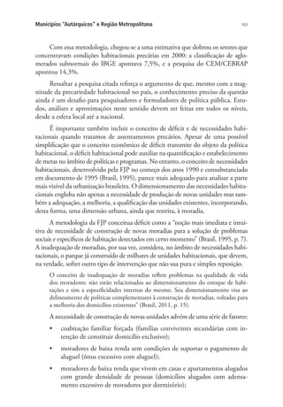 163Municípios “Autárquicos” e Região Metropolitana
Com essa metodologia, chegou-se a uma estimativa que dobrou os setores que
concentravam condições habitacionais precárias em 2000: a classificação de aglo-
merados subnormais do IBGE apontava 7,5%, e a pesquisa do CEM/CEBRAP
apontou 14,3%.
Ressaltar a pesquisa citada reforça o argumento de que, mesmo com a mag-
nitude da precariedade habitacional no país, o conhecimento preciso da questão
ainda é um desafio para pesquisadores e formuladores de política pública. Estu-
dos, análises e aproximações neste sentido devem ser feitas em todos os níveis,
desde a esfera local até a nacional.
É importante também incluir o conceito de déficit e de necessidades habi-
tacionais quando tratamos de assentamentos precários. Apesar de uma possível
simplificação que o conceito econômico de déficit transmite do objeto da política
habitacional, o déficit habitacional pode auxiliar na quantificação e estabelecimento
de metas no âmbito de políticas e programas. No entanto, o conceito de necessidades
habitacionais, desenvolvido pela FJP no começo dos anos 1990 e consubstanciado
em documento de 1995 (Brasil, 1995), parece mais adequado para analisar a parte
mais visível da urbanização brasileira. O dimensionamento das necessidades habita-
cionais engloba não apenas a necessidade de produção de novas unidades mas tam-
bém a adequação, a melhoria, a qualificação das unidades existentes, incorporando,
desta forma, uma dimensão urbana, ainda que restrita, à moradia.
A metodologia da FJP conceitua déficit como a “noção mais imediata e intui-
tiva de necessidade de construção de novas moradias para a solução de problemas
sociais e específicos de habitação detectados em certo momento” (Brasil, 1995, p. 7).
A inadequação de moradias, por sua vez, considera, no âmbito de necessidades habi-
tacionais, o parque já construído de milhares de unidades habitacionais, que devem,
na verdade, sofrer outro tipo de intervenção que não sua pura e simples reposição.
O conceito de inadequação de moradias reflete problemas na qualidade de vida
dos moradores: não estão relacionados ao dimensionamento do estoque de habi-
tações e sim a especificidades internas do mesmo. Seu dimensionamento visa ao
delineamento de políticas complementares à construção de moradias, voltadas para
a melhoria dos domicílios existentes” (Brasil, 2011, p. 15).
A necessidade de construção de novas unidades advém de uma série de fatores:
•	 coabitação familiar forçada (famílias conviventes secundárias com in-
tenção de constituir domicílio exclusivo);
•	 moradores de baixa renda sem condições de suportar o pagamento de
aluguel (ônus excessivo com aluguel);
•	 moradores de baixa renda que vivem em casas e apartamentos alugados
com grande densidade de pessoas (domicílios alugados com adensa-
mento excessivo de moradores por dormitório);
 