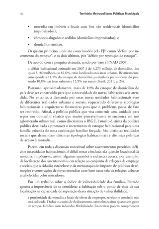 164 Território Metropolitano, Políticas Municipais
•	 moradia em imóveis e locais com fins não residenciais (domicílios
improvisados);
•	 cômodos alugados e cedidos (domicílios improvisados); e
•	 domicílios rústicos.
Os quatro primeiros itens são conceituados pela FJP como “déficit por in-
cremento do estoque”, e os dois últimos, por “déficit por reposição de estoque”.
De acordo com a pesquisa efetuada, tendo por base a PNAD 2007,
o déficit habitacional estimado em 2007 é de 6,273 milhões de domicílios, dos
quais 5,180 milhões, ou 82,6%, estão localizados nas áreas urbanas. Relativamente,
corresponde a 11,1% do estoque de domicílios particulares permanentes do país,
sendo 10,8% nas áreas urbanas e 12,9% nas rurais (Brasil, 2011, p. 24).
Portanto, aproximadamente, mais de 10% do estoque de domicílios do
país deve ser construído para que a necessidade de novas habitações seja aten-
dida. No entanto, a demanda por estas novas unidades habitacionais vem
de diferentes realidades urbanas e sociais, requerendo diferentes tipologias
habitacionais e arquiteturas financeiras para que o problema possa de fato
ser resolvido. Afinal, a política pública que visa construir uma unidade para
repor um domicílio rústico que muito provavelmente se encontra em um
aglomerado subnormal, como discrimina o IBGE, é muito distinta da política
pública destinada a promover o incremento de estoque habitacional para uma
família oriunda de uma coabitação familiar forçada. São distintas realidades
sociais que demandam distintas tipologias habitacionais e distintas políticas
de acesso à moradia.
Porém, em toda a discussão conceitual sobre assentamentos precários, défi-
cit e necessidades habitacionais, é difícil notar a inclusão da questão locacional da
moradia. Impõem-se, assim, algumas questões a esclarecer acerca, por exemplo:
da localização dos assentamentos em relação ao conjunto de relações de emprego
e sociais que o cidadão estabelece; e da mensuração do impacto de políticas de re-
moções e construções de novas moradias com base nessa teia de relações urbanas
estabelecidas pelos moradores.
Em um trabalho sobre o índice de vulnerabilidade das famílias, Furtado
aponta a importância de se considerar a habitação sob o ponto de vista de sua
localização na capacidade de superação dessa situação de vulnerabilidade:
a proximidade da moradia a locais de oferta de empregos, serviços e comércio não
está colocada. Dados os custos de deslocamento, tanto financeiros quanto em gasto
de tempo, famílias com reduzidas flexibilidades financeiras podem comprometer
 