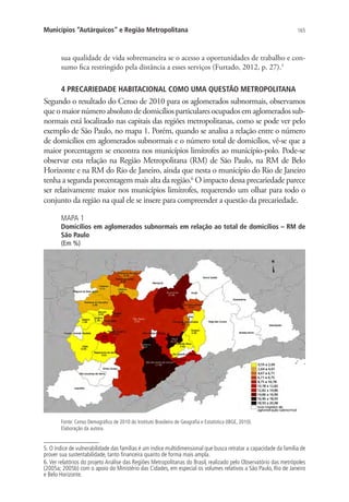165Municípios “Autárquicos” e Região Metropolitana
sua qualidade de vida sobremaneira se o acesso a oportunidades de trabalho e con-
sumo fica restringido pela distância a esses serviços (Furtado, 2012, p. 27).5
4 PRECARIEDADE HABITACIONAL COMO UMA QUESTÃO METROPOLITANA
Segundo o resultado do Censo de 2010 para os aglomerados subnormais, observamos
queomaiornúmeroabsolutodedomicíliosparticulares ocupados em aglomerados sub-
normais está localizado nas capitais das regiões metropolitanas, como se pode ver pelo
exemplo de São Paulo, no mapa 1. Porém, quando se analisa a relação entre o número
de domicílios em aglomerados subnormais e o número total de domicílios, vê-se que a
maior porcentagem se encontra nos municípios limítrofes ao município-polo. Pode-se
observar esta relação na Região Metropolitana (RM) de São Paulo, na RM de Belo
Horizonte e na RM do Rio de Janeiro, ainda que nesta o município do Rio de Janeiro
tenha a segunda porcentagem mais alta da região.6
O impacto dessa precariedade parece
ser relativamente maior nos municípios limítrofes, requerendo um olhar para todo o
conjunto da região na qual ele se insere para compreender a questão da precariedade.
MAPA 1
Domicílios em aglomerados subnormais em relação ao total de domicílios – RM de
São Paulo
(Em %)
Fonte: Censo Demográfico de 2010 do Instituto Brasileiro de Geografia e Estatística (IBGE, 2010).
Elaboração da autora.
5. O índice de vulnerabilidade das famílias é um índice multidimensional que busca retratar a capacidade da família de
prover sua sustentabilidade, tanto financeira quanto de forma mais ampla.
6. Ver relatórios do projeto Análise das Regiões Metropolitanas do Brasil, realizado pelo Observatório das metrópoles
(2005a; 2005b) com o apoio do Ministério das Cidades, em especial os volumes relativos a São Paulo, Rio de Janeiro
e Belo Horizonte.
 