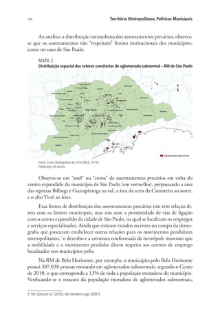 166 Território Metropolitano, Políticas Municipais
Ao analisar a distribuição intraurbana dos assentamentos precários, observa-
se que os assentamentos não “respeitam” limites institucionais dos municípios,
como no caso de São Paulo.
MAPA 2
Distribuição espacial dos setores censitários de aglomerado subnormal – RM de São Paulo
Fonte: Censo Demográfico de 2010 (IBGE, 2010).
Elaboração da autora.
Observa-se um “anel” ou “coroa” de assentamentos precários em volta do
centro expandido do município de São Paulo (em vermelho), perpassando a área
das represas Billings e Guarapiranga ao sul, a área da serra da Cantareira ao norte,
e o alto Tietê ao leste.
Essa forma de distribuição dos assentamentos precários não tem relação di-
reta com os limites municipais, mas sim com a proximidade de vias de ligação
com o centro expandido da cidade de São Paulo, na qual se localizam os empregos
e serviços especializados. Ainda que existam estudos recentes no campo da demo-
grafia que procuram estabelecer outras relações para os movimentos pendulares
metropolitanos,7
o desenho e a estrutura conformada da metrópole mostram que
a mobilidade e o movimento pendular dizem respeito aos centros de emprego
localizados nos municípios-polo.
Na RM de Belo Horizonte, por exemplo, o município-polo Belo Horizonte
possui 307.038 pessoas morando em aglomerados subnormais, segundo o Censo
de 2010, o que corresponde a 13% de toda a população moradora do município.
Verificando-se o restante da população moradora de aglomerados subnormais,
7. Ver Ojima et al. (2010).Ver também Lago (2007).
 