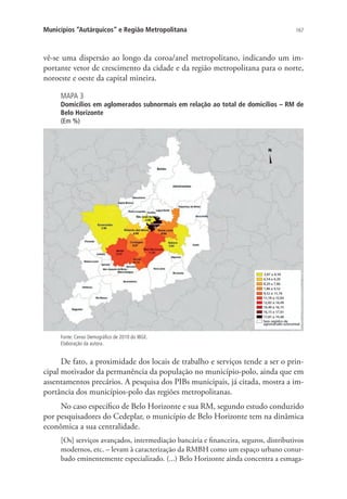 167Municípios “Autárquicos” e Região Metropolitana
vê-se uma dispersão ao longo da coroa/anel metropolitano, indicando um im-
portante vetor de crescimento da cidade e da região metropolitana para o norte,
noroeste e oeste da capital mineira.
MAPA 3
Domicílios em aglomerados subnormais em relação ao total de domicílios – RM de
Belo Horizonte
(Em %)
Fonte: Censo Demográfico de 2010 do IBGE.
Elaboração da autora.
De fato, a proximidade dos locais de trabalho e serviços tende a ser o prin-
cipal motivador da permanência da população no município-polo, ainda que em
assentamentos precários. A pesquisa dos PIBs municipais, já citada, mostra a im-
portância dos municípios-polo das regiões metropolitanas.
No caso específico de Belo Horizonte e sua RM, segundo estudo conduzido
por pesquisadores do Cedeplar, o município de Belo Horizonte tem na dinâmica
econômica a sua centralidade.
[Os] serviços avançados, intermediação bancária e financeira, seguros, distributivos
modernos, etc. – levam à caracterização da RMBH como um espaço urbano conur-
bado eminentemente especializado. (...) Belo Horizonte ainda concentra a esmaga-
 