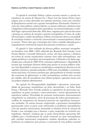 15Hipótese, sua Defesa e Ações Propostas: o plano do livro
O capítulo 8, intitulado Políticas e planos nacionais setoriais e a questão me-
tropolitana, de autoria de Mariana Fix e Alvaro Luis dos Santos Pereira, busca
resgatar, para os temas discutidos nos capítulos anteriores, como está a interface
de planejamento setorial com a questão metropolitana. Revisitando a história re-
cente das várias políticas e planos federais, os autores reafirmam a distância entre
o diagnóstico teórico proposto pelos especialistas, sua institucionalização e a reali-
dade legal e operacional observada. Além disso, resgatam para cada um dos temas
a presença ou ausência de menções à questão metropolitana. O texto, de cunho
referencial para a análise das políticas, reafirma com bastante clareza a necessidade
de articulação temática e territorial, intermunicipal e intrametropolitana. Dizem
os autores: “Parece claro que o município não é mais a unidade adequada para o
enquadramento territorial da maioria dos processos econômicos e sociais”.
O capítulo 9, Fatos estilizados das finanças públicas municipais metropolita-
nas brasileiras entre 2000 e 2010, elaborado por Bernardo Alves Furtado, Lucas
Ferreira Mation e Leonardo Monasterio, retrata, sob vários aspectos, a distância
em termos de receitas orçamentárias existente entre sedes metropolitanas, suas
regiões periféricas e municípios não metropolitanos. Utilizando-se de dados orga-
nizados para a década de 2000-2010, constatam explicitamente a disparidade de
recursos que municípios distintos obtêm para prestar os serviços públicos urba-
nos. Esta disparidade se acentua se consideradas as competências descritas nos três
capítulos anteriores e quando analisadas as RMs mais consolidadas e economica-
mente mais fortes. Os autores concluem que, adicionalmente às virtudes oriundas
das economias de aglomeração, as sedes metropolitanas recebem mais recursos
por cidadão, além de arrecadarem mais tributos próprios e gastarem menos com
sua própria máquina administrativa.
No capítulo 10, Heterogeneidades, fragilidades e alternativas: instituciona-
lidades da governança metropolitana nos países desenvolvidos e na Índia, Karla
França e Bernardo Alves Furtado analisam as experiências de governança me-
tropolitana em países europeus e norte-americanos e trazem apontamentos da
experiência indiana. Diversidade de estruturas institucionais, direcionamentos
compulsórios ou voluntários, níveis de pactuação das esferas governamentais e
conflitos de competência são elementos presentes nas experiências internacio-
nais analisadas. Os autores buscam compreender a governança metropolitana
questionando como os países estão enfrentando os problemas metropolitanos
à luz das questões institucionais, destacando os distintos níveis de inserção do
Estado e suas estratégias para o fomento a ações cooperadas em território me-
tropolitano. Ademais, ressaltam que os países desenvolvidos apresentam difi-
culdades para o fortalecimento da coesão territorial em áreas metropolitanas
pelo caminho institucional compulsório; também identificam reduzidas ex-
periências em andamento para pactuar a construção de uma política nacional
 