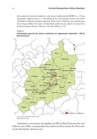 168 Território Metropolitano, Políticas Municipais
dora maioria do terciário moderno e até mesmo tradicional da RMBH. (...) O que
surpreende negativamente é a intensidade desta concentração mesmo em setores
vinculados à dinâmica produtiva geral de Minas Gerais. Mais que isso, grande parte
dos serviços públicos de maior complexidade ainda tem na capital seu maior foco
de fornecimento (Simões, Oliveira e Amaral, 2008, p. 172).
MAPA 4
Distribuição espacial dos setores censitários de aglomerado subnormal – RM de
Belo Horizonte
Fonte: Censo Demográfico 2010 do IBGE.
Elaboração da autora.
Analisando o crescimento demográfico da RM de Belo Horizonte dos anos
1960 aos anos 2000, os pesquisadores do núcleo de Minas Gerais do Observató-
rio das Metrópoles informam que
 
