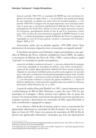 169Municípios “Autárquicos” e Região Metropolitana
durante o período 1986-1991, os municípios da RMBH que mais receberam imi-
grantes do restante da região foram (...) ou municípios com grande participação
do setor industrial, ou aqueles com maior oferta de moradias populares. (...) No
período 1986/1991 Contagem tem um papel importante como município indus-
trial, ao passo que o crescimento populacional de Ribeirão das Neves, como um
prolongamento de Venda Nova, distrito ao norte da capital, apresentou excepcio-
nal incremento, principalmente devido ao fato de que lá se concentrou a maior
parte, 45%, da oferta de novos loteamentos populares da RMBH durante os anos
1970 (...) a maioria da população ocupada de Ribeirão das Neves era composta por
empregados no setor de serviços pessoais, comércio e construção civil (Caetano e
Rigotti, 2008, p. 37).
Acrescentam, ainda, que no período seguinte, 1995-2000, houve “forte
adensamento da interação migratória entre os municípios no segundo período”.
É elucidativo da relação entre habitação e região metropolitana o caso espe-
cífico de Ribeirão das Neves, conforme estudado por Souza (2008). Ao explicar
o crescimento de Ribeirão das Neves de 1950 a 1980, a autora reforça o papel
“reservado” ao município no quadro metropolitano:
carente de atividades econômicas relevantes – e, portanto, desprovido de empregos
e com baixa capacidade de arrecadação de tributos, entre outras consequências –
capazes de lhe conferir algum dinamismo, Ribeirão das Neves tornou-se palco pri-
vilegiado da especulação imobiliária posta em prática pelo segmento do mercado
que se volta para o atendimento da demanda da população de baixa renda. O poder
público municipal (...) permaneceu omisso ao longo dos anos frente a esse processo
(...) não oferecendo resistência à atuação dos agentes imobiliários. (...) Apesar da
distância significativa, a maior parte dos moradores desse eixo também se referencia
diretamente a Belo Horizonte (op. cit., p. 269).
A partir de análises feitas pela Plambel8
em 1987, a autora demonstra como
a industrialização da RM de Belo Horizonte, a partir dos anos 1950, fez que
municípios de Contagem e Betim tivessem uma explosiva alta no preço dos
terrenos. No mesmo período, outras frentes de expansão ocorreram, gerando uma
ocupação extensiva e descontínua nos municípios da RM, supervalorizando as
áreas, estratificando e segregando os espaços.
Ao se observar a RM do Rio de Janeiro, pode-se notar a concentração dos
aglomerados subnormais no município do Rio de Janeiro. No entanto, em re-
lação ao Censo de 1991, houve um aumento de municípios da RM do Rio de
Janeiro com aglomerados subnormais,9
municípios que antes não apresentavam
8. Superintendência de Desenvolvimento da Região Metropolitana de Belo Horizonte, 1974-1987. Em 1987 foi trans-
ferido para a Secretaria de Assuntos Metropolitanos.
9. Ver publicações do Censo Demográfico de 1991 no site do IBGE. Disponível em: http://www.ibge.gov.br/home/
estatistica/populacao/censodem/default_censo1991.shtm.
 