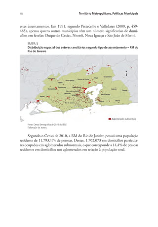 170 Território Metropolitano, Políticas Municipais
estes assentamentos. Em 1991, segundo Preteceille e Valladares (2000, p. 459-
485), apenas quatro outros municípios têm um número significativo de domi-
cílios em favelas: Duque de Caxias, Niterói, Nova Iguaçu e São João de Meriti.
MAPA 5
Distribuição espacial dos setores censitários segundo tipo de assentamento – RM do
Rio de Janeiro
Fonte: Censo Demográfico de 2010 do IBGE.
Elaboração da autora.
Segundo o Censo de 2010, a RM do Rio de Janeiro possui uma população
residente de 11.793.174 de pessoas. Destas, 1.702.073 em domicílios particula-
res ocupados em aglomerados subnormais, o que corresponde a 14,4% de pessoas
residentes em domicílios nos aglomerados em relação à população total.
 