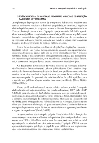 172 Território Metropolitano, Políticas Municipais
5 POLÍTICA NACIONAL DE HABITAÇÃO, PROGRAMAS MUNICIPAIS DE HABITAÇÃO
E A QUESTÃO METROPOLITANA
A implantação de programas e ações de uma política habitacional mobiliza uma
série de instituições jurídicas – o direito de propriedade, os contratos, a regulação
do fundo público, o uso e a ocupação do solo, as divisões de competência entre os
Entes da Federação, entre outras. O próprio espaço territorial é definido a partir
deste aparato jurídico, constituindo um território juridicamente regulado, con-
formado em municípios, regiões metropolitanas, estados, que não necessariamen-
te expressam o desenvolvimento territorial das cidades e podem criar verdadeiras
barreiras ao desenvolvimento de políticas públicas setoriais.
Como foram instituídas por diferentes legislações – legislações estaduais e
legislação federal –, as regiões metropolitanas são unidades que apresentam ho-
mogeneidade nacional apenas pelo fato de serem instituídas por lei. A situação
territorial difere consideravelmente, com aglomerações urbanas que possuem flu-
xos intermunicipais estabelecidos, com reconhecida complementaridade funcio-
nal, e outras com situações de vida urbana somente nos municípios-polo.
Os documentos institucionais da Política Nacional de Habitação e da Polí-
tica Nacional de Desenvolvimento Urbano, publicados em 2004, contêm o diag-
nóstico do fenômeno da metropolização do Brasil, dos problemas associados, das
tendências sociais e econômicas implícitas nesse processo e da necessidade de um
tratamento especial, do ponto de vista do formulador da política pública, para
a questão das políticas urbanas setoriais nesse contexto (Brasil, 2004a; 2004b;
2004c; 2004d).
Outro problema fundamental para as políticas urbanas setoriais é a capaci-
dade administrativa dos municípios. Em estudo realizado em 2007, pelo CEM/
CEBRAP para o Ministério das Cidades, justamente sobre as capacidades admi-
nistrativas dos municípios brasileiros, vários obstáculos foram identificados para
a completa implementação do Sistema Nacional de Habitação de Interesse Social
(SNHIS), como propugnado pela Política Nacional de Habitação. Destaca-se um
deles, que diz respeito à habitação e à questão metropolitana: “ausência de instân-
cia regional que articule a ação de estados e municípios nas aglomerações urbanas
e regiões metropolitanas” (Brasil, 2008b).
A assunção desse obstáculo pelo próprio Plano Nacional de Habitação de-
monstra o que, em termos acadêmicos e de pesquisa, já se averigua desde o come-
ço dos anos 2000: a dificuldade institucional de execução de uma política setorial
que não pode prescindir de sua dimensão territorial. O próprio SNHIS, sistema
que objetiva integrar e privilegiar o papel do setor público em sua implementa-
ção, tem, nos municípios e nos estados, seus pontos fundamentais.
 
