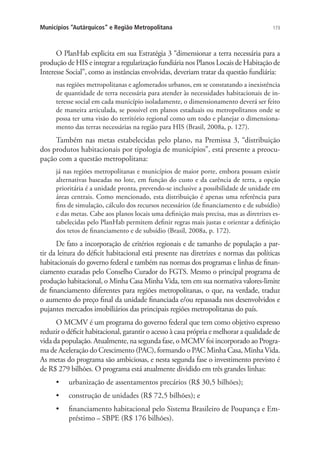 173Municípios “Autárquicos” e Região Metropolitana
O PlanHab explicita em sua Estratégia 3 “dimensionar a terra necessária para a
produção de HIS e integrar a regularização fundiária nos Planos Locais de Habitação de
Interesse Social”, como as instâncias envolvidas, deveriam tratar da questão fundiária:
nas regiões metropolitanas e aglomerados urbanos, em se constatando a inexistência
de quantidade de terra necessária para atender às necessidades habitacionais de in-
teresse social em cada município isoladamente, o dimensionamento deverá ser feito
de maneira articulada, se possível em planos estaduais ou metropolitanos onde se
possa ter uma visão do território regional como um todo e planejar o dimensiona-
mento das terras necessárias na região para HIS (Brasil, 2008a, p. 127).
Também nas metas estabelecidas pelo plano, na Premissa 3, “distribuição
dos produtos habitacionais por tipologia de municípios”, está presente a preocu-
pação com a questão metropolitana:
já nas regiões metropolitanas e municípios de maior porte, embora possam existir
alternativas baseadas no lote, em função do custo e da carência de terra, a opção
prioritária é a unidade pronta, prevendo-se inclusive a possibilidade de unidade em
áreas centrais. Como mencionado, esta distribuição é apenas uma referência para
fins de simulação, cálculo dos recursos necessários (de financiamento e de subsídio)
e das metas. Cabe aos planos locais uma definição mais precisa, mas as diretrizes es-
tabelecidas pelo PlanHab permitem definir regras mais justas e orientar a definição
dos tetos de financiamento e de subsídio (Brasil, 2008a, p. 172).
De fato a incorporação de critérios regionais e de tamanho de população a par-
tir da leitura do déficit habitacional está presente nas diretrizes e normas das políticas
habitacionais do governo federal e também nas normas dos programas e linhas de finan-
ciamento exaradas pelo Conselho Curador do FGTS. Mesmo o principal programa de
produção habitacional, o Minha Casa Minha Vida, tem em sua normativa valores-limite
de financiamento diferentes para regiões metropolitanas, o que, na verdade, traduz
o aumento do preço final da unidade financiada e/ou repassada nos desenvolvidos e
pujantes mercados imobiliários das principais regiões metropolitanas do país.
O MCMV é um programa do governo federal que tem como objetivo expresso
reduzir o déficit habitacional, garantir o acesso à casa própria e melhorar a qualidade de
vida da população. Atualmente, na segunda fase, o MCMV foi incorporado ao Progra-
ma de Aceleração do Crescimento (PAC), formando o PAC Minha Casa, Minha Vida.
As metas do programa são ambiciosas, e nesta segunda fase o investimento previsto é
de R$ 279 bilhões. O programa está atualmente dividido em três grandes linhas:
•	 urbanização de assentamentos precários (R$ 30,5 bilhões);
•	 construção de unidades (R$ 72,5 bilhões); e
•	 financiamento habitacional pelo Sistema Brasileiro de Poupança e Em-
préstimo – SBPE (R$ 176 bilhões).
 