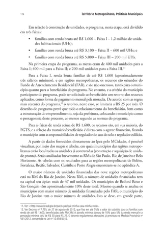 174 Território Metropolitano, Políticas Municipais
Em relação à construção de unidades, o programa, nesta etapa, está dividido
em três faixas:
•	 famílias com renda bruta até R$ 1.600 – Faixa I – 1,2 milhão de unida-
des habitacionais (UHs);
•	 famílias com renda bruta até R$ 3.100 – Faixa II – 600 mil UHs; e
•	 famílias com renda bruta até R$ 5.000 – Faixa III – 200 mil UHs.
Na primeira etapa do programa, as metas eram de 400 mil unidades para a
Faixa I; 400 mil para a Faixa II; e 200 mil unidades para a Faixa III.11
Para a Faixa I, renda bruta familiar de até R$ 1.600 (aproximadamente
três salários mínimos), e em regiões metropolitanas, os recursos são oriundos do
Fundo de Arrendamento Residencial (FAR), e são não onerosos, tanto para o muni-
cípio quanto para o beneficiário do programa. No entanto, e a critério do município
participante do programa, pode ser solicitado ao beneficiário um retorno dos recursos
aplicados, como forma de pagamento mensal pela moradia. De acordo com as regras
mais recentes do programa,12
o retorno, neste caso, se limitaria a R$ 25 por mês. O
desenho do programa prevê que todo o relacionamento do beneficiário, bem como
a estruturação do empreendimento, seja da prefeitura, colocando o município como
o protagonista deste processo, ao menos segundo as normas do programa.
Para as faixas de renda acima de R$ 1.600, os recursos são, em sua maioria, do
FGTS, e a relação do mutuário/beneficiário é direta com o agente financeiro, ficando
o município com as responsabilidades de regulador do uso do solo e regulador edilício.
A partir de dados fornecidos diretamente ao Ipea pelo MCidades, é possível
visualizar, por meio dos mapas e tabelas, em quais municípios das regiões metropo-
litanas estão localizadas as unidades já contratadas (construção e aquisição de unida-
de pronta). Serão analisadas brevemente as RMs de São Paulo, Rio de Janeiro e Belo
Horizonte. As tabelas com os resultados para as regiões metropolitanas de Belém,
Fortaleza, Recife, Salvador, Curitiba e Porto Alegre encontram-se no apêndice A.
O maior número de unidades financiadas das nove regiões metropolitanas
está na RM do Rio de Janeiro. Nesta RM, o número de unidades financiadas tem
na capital seu ápice: mais de 47 mil unidades. Os municípios de Belford Roxo e
São Gonçalo têm aproximadamente 10% deste total. Mesmo quando se analisa os
municípios com maior número de unidades financiadas pelo FAR, o município do
Rio de Janeiro tem o maior número de unidades. Isto se deve, em grande parte,
11. Ver: http://www.brasil.gov.br/pac/o-pac/pac-minha-casa-minha-vida.
12. Ver Decreto no
7.795, de 27 de agosto de 2012, que fixa em até 95% o valor do subsídio para as famílias com
renda de até R$ 1.600, beneficiadas pelo PMCMV. A parcela mínima passou de 10% para 5% da renda mensal e a
prestação mínima caiu de R$ 50 para R$ 25. O decreto regulamenta alterações já previstas na Medida Provisória no
561/2012, convertida na Lei no
12.693/2012.
 