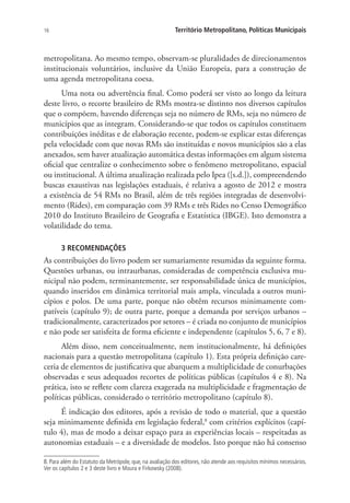 16 Território Metropolitano, Políticas Municipais
metropolitana. Ao mesmo tempo, observam-se pluralidades de direcionamentos
institucionais voluntários, inclusive da União Europeia, para a construção de
uma agenda metropolitana coesa.
Uma nota ou advertência final. Como poderá ser visto ao longo da leitura
deste livro, o recorte brasileiro de RMs mostra-se distinto nos diversos capítulos
que o compõem, havendo diferenças seja no número de RMs, seja no número de
municípios que as integram. Considerando-se que todos os capítulos constituem
contribuições inéditas e de elaboração recente, podem-se explicar estas diferenças
pela velocidade com que novas RMs são instituídas e novos municípios são a elas
anexados, sem haver atualização automática destas informações em algum sistema
oficial que centralize o conhecimento sobre o fenômeno metropolitano, espacial
ou institucional. A última atualização realizada pelo Ipea ([s.d.]), compreendendo
buscas exaustivas nas legislações estaduais, é relativa a agosto de 2012 e mostra
a existência de 54 RMs no Brasil, além de três regiões integradas de desenvolvi-
mento (Rides), em comparação com 39 RMs e três Rides no Censo Demográfico
2010 do Instituto Brasileiro de Geografia e Estatística (IBGE). Isto demonstra a
volatilidade do tema.
3 RECOMENDAÇÕES
As contribuições do livro podem ser sumariamente resumidas da seguinte forma.
Questões urbanas, ou intraurbanas, consideradas de competência exclusiva mu-
nicipal não podem, terminantemente, ser responsabilidade única de municípios,
quando inseridos em dinâmica territorial mais ampla, vinculada a outros muni-
cípios e polos. De uma parte, porque não obtêm recursos minimamente com-
patíveis (capítulo 9); de outra parte, porque a demanda por serviços urbanos –
tradicionalmente, caracterizados por setores – é criada no conjunto de municípios
e não pode ser satisfeita de forma eficiente e independente (capítulos 5, 6, 7 e 8).
Além disso, nem conceitualmente, nem institucionalmente, há definições
nacionais para a questão metropolitana (capítulo 1). Esta própria definição care-
ceria de elementos de justificativa que abarquem a multiplicidade de conurbações
observadas e seus adequados recortes de políticas públicas (capítulos 4 e 8). Na
prática, isto se reflete com clareza exagerada na multiplicidade e fragmentação de
políticas públicas, considerado o território metropolitano (capítulo 8).
É indicação dos editores, após a revisão de todo o material, que a questão
seja minimamente definida em legislação federal,8
com critérios explícitos (capí-
tulo 4), mas de modo a deixar espaço para as experiências locais – respeitadas as
autonomias estaduais – e a diversidade de modelos. Isto porque não há consenso
8. Para além do Estatuto da Metrópole, que, na avaliação dos editores, não atende aos requisitos mínimos necessários.
Ver os capítulos 2 e 3 deste livro e Moura e Firkowsky (2008).
 