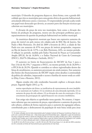 179Municípios “Autárquicos” e Região Metropolitana
município. O desenho do programa depara-se, desta forma, com a grande difi-
culdade que têm os municípios para uma gestão efetiva da questão habitacional,
articulando diferentes atores e interesses. O empreendedor privado acaba tendo
um papel mais destacado que deveria, ao assumir parte das funções técnicas que
caberiam aos municípios.
A elevação do preço da terra nos municípios, bem como a elevação dos
limites de produção do programa, mostra um dos principais problemas para o
equacionamento da questão da produção habitacional em âmbito municipal.
As estatísticas disponíveis mostram que houve um expressivo aumento do
preço do imóvel em pelo menos três cidades-sede de RM: Rio de Janeiro, São
Paulo e Belo Horizonte. De abril de 2009 a fevereiro de 2012, a cidade de São
Paulo teve um aumento de 87% nos preços de imóveis pesquisados, enquanto
no Rio de Janeiro foi de 127% e em Belo Horizonte, 64%, no mesmo período.
A inflação no período, medida pelo Índice Nacional de Preços ao Consumidor
Amplo (IPCA), foi de 16,84%, e o Índice Nacional de Custo da Construção
(INCC), 20,67% (Mendonça e Sachsida, 2012).13
O aumento no limite de financiamento do MCMV da Fase 1 para a
Fase 2 foi de 46,15%,14
enquanto o INCC, no mesmo período, foi de 26,84% e
o IPCA foi de 20,3%. Quando se considera os valores regionalizados dentro das
faixas de atendimento, os aumentos percentuais são ainda maiores. Este aumento
dos limites dos financiamentos do MCMV impõe sérios desafios à continuidade
da política de subsídios, impactando o acesso a famílias de menor renda ao crédi-
to (Eloy, Costa e Rossetto, 2012).
Alguns estudos têm sido conduzidos buscando explicar a elevação destes
preços. Segundo Sígolo (2012, p. 9),
muitas especulações são feitas e as justificativas de representantes do setor imobiliá-
rio se sustentam em 4 pilares: (1) na existência de uma demanda reprimida, (2) no
aumento do preço do solo urbano, (3) na elevação do custo da construção e (4) no
crescimento da participação do capital financeiro nos circuitos imobiliários.
Este artigo não objetiva se aprofundar nessa questão. No entanto, é impor-
tante salientar que esse aumento de preços, especialmente o aumento do preço do
solo urbano, colabora de forma expressiva para o aumento da segregação urbana,
contribuindo para o deslocamento da população de mais baixa renda para áreas
13. Os dados utilizados são do índice desenvolvido pela Fundação Instituto de Pesquisas Econômicas (Fipe) em con-
junto com o portal ZAP Imóveis (ver: http://www.zap.com.br/imoveis/fipe-zap/, elaborado a partir de estatísticas
de preço e aluguel de imóvel. O cálculo da inflação foi feito com base nos dados do IBGE para o IPCA, calculando-se
a taxa de juros simples, que é como o governo federal cobra a taxa do Sistema Especial de Liquidação e de Custódia
(SELIC). O INCC é o índice utilizado para medir a inflação especificamente no setor da construção.
14. De R$ 52 mil a R$ 76 mil, na Faixa 1, e de R$ 130 mil a R$ 190 mil nas Faixas 2 e 3, de abril de 2009 a setembro
de 2012, tomando os limites de financiamento para apartamentos em São Paulo.
 