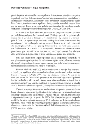181Municípios “Autárquicos” e Região Metropolitana
parece impor-se à atual realidade metropolitana. A estrutura de planejamento e gestão
organizada pelo Ente Federado ‘estado’ supriria lacunas estruturais no pacto federativo
entre estados e municípios. No entanto, como apresenta Villaça em seu mais recente
livro, “caso o planejamento metropolitano fosse para valer, a entidade metropolitana
por ele responsável deteria um poder político que ofuscaria o do próprio governador
do Estado. Isso seria politicamente inimaginável” (Villaça, 2012, p. 235).
A característica do federalismo brasileiro e as competências municipais que
se estabeleceram depois da Constituição de 1988 agregam ainda mais comple-
xidade para a governança das regiões metropolitanas e aglomerações urbanas no
país. É certo que a governança metropolitana requer sistemas e instrumentos de
planejamento conduzidos pelo governo estadual. Porém, a associação voluntária
dos municípios envolvidos e o pacto político construído a partir desta associação
são fundamentais. A experiência de planejamento tecnocrático e centralizado do
país mostra quão necessários são o arranjo e a concertação entre os Entes Federa-
dos, respeitando a autonomia e criando legitimidade para a ação conjunta.
Uma das saídas desse impasse político seria a cooperação fomentada por
um planejamento participativo das políticas em regiões metropolitanas, por meio
dos consórcios públicos. Segundo alguns autores, esta poderia ser, por exemplo, a
forma institucional desse pacto entre os municípios.
Denaldi, Klink e Souza (2010), ao buscarem analisar os arranjos de governança e
a questão metropolitana, adaptaram a classificação de arranjos colaborativos metropo-
litanos de Rodríguez e Oviedo (2001) para a especificidade brasileira. Ao fazerem este
exercício, os autores constataram que consórcios públicos e regiões metropolitanas
institucionalizadas por lei (tanto lei federal como lei estadual) são apenas dois instru-
mentos em uma série de arranjos colaborativos mais complexos, podendo se articular
com as diferentes instâncias de governo, ou englobando atores não governamentais.15
Citando os avanços recentes em nível nacional na questão habitacional e ur-
bana, tais como o aumento significativo de investimentos e a institucionalização
de uma política nacional de habitação, Denaldi, Klink e Souza (2010) sublinham
a experiência de arranjo de gestão do PAC e dos gabinetes de gestão integrada,
os GGIs. Para que os investimentos do PAC pudessem ser de fato realizados no
território, outra forma de concertação que não apenas a simples administração
do repasse dos recursos do Orçamento Geral da União ou mesmo do crédito do
FGTS teve de ser criada:
15. Segundo Denaldi, Klink e Souza (2010), esses arranjos podem tomar a forma de consórcios públicos, consórcios
de direito privado, acordos e convênios intermunicipais e também com presença de estados e/ou União, contratos de
gestão, financiamentos e repasse de recursos voluntários, região metropolitana (regulamentada de acordo com as
constituições estaduais), comitê de bacias, câmaras setoriais, conselhos, fundos e fóruns setoriais, grupos gestores
setorial, agências de desenvolvimento econômico.
 