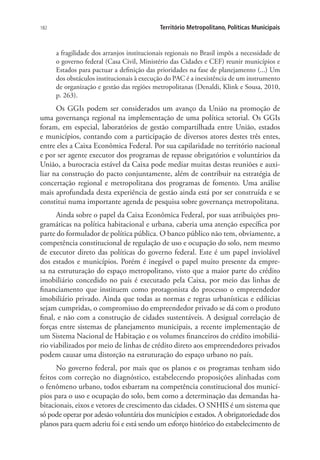 182 Território Metropolitano, Políticas Municipais
a fragilidade dos arranjos institucionais regionais no Brasil impôs a necessidade de
o governo federal (Casa Civil, Ministério das Cidades e CEF) reunir municípios e
Estados para pactuar a definição das prioridades na fase de planejamento (...) Um
dos obstáculos institucionais à execução do PAC é a inexistência de um instrumento
de organização e gestão das regiões metropolitanas (Denaldi, Klink e Sousa, 2010,
p. 263).
Os GGIs podem ser considerados um avanço da União na promoção de
uma governança regional na implementação de uma política setorial. Os GGIs
foram, em especial, laboratórios de gestão compartilhada entre União, estados
e municípios, contando com a participação de diversos atores destes três entes,
entre eles a Caixa Econômica Federal. Por sua capilaridade no território nacional
e por ser agente executor dos programas de repasse obrigatórios e voluntários da
União, a burocracia estável da Caixa pode mediar muitas destas reuniões e auxi-
liar na construção do pacto conjuntamente, além de contribuir na estratégia de
concertação regional e metropolitana dos programas de fomento. Uma análise
mais aprofundada desta experiência de gestão ainda está por ser construída e se
constitui numa importante agenda de pesquisa sobre governança metropolitana.
Ainda sobre o papel da Caixa Econômica Federal, por suas atribuições pro-
gramáticas na política habitacional e urbana, caberia uma atenção específica por
parte do formulador de política pública. O banco público não tem, obviamente, a
competência constitucional de regulação de uso e ocupação do solo, nem mesmo
de executor direto das políticas do governo federal. Este é um papel inviolável
dos estados e municípios. Porém é inegável o papel muito presente da empre-
sa na estruturação do espaço metropolitano, visto que a maior parte do crédito
imobiliário concedido no país é executado pela Caixa, por meio das linhas de
financiamento que instituem como protagonista do processo o empreendedor
imobiliário privado. Ainda que todas as normas e regras urbanísticas e edilícias
sejam cumpridas, o compromisso do empreendedor privado se dá com o produto
final, e não com a construção de cidades sustentáveis. A desigual correlação de
forças entre sistemas de planejamento municipais, a recente implementação de
um Sistema Nacional de Habitação e os volumes financeiros do crédito imobiliá-
rio viabilizados por meio de linhas de crédito direto aos empreendedores privados
podem causar uma distorção na estruturação do espaço urbano no país.
No governo federal, por mais que os planos e os programas tenham sido
feitos com correção no diagnóstico, estabelecendo proposições alinhadas com
o fenômeno urbano, todos esbarram na competência constitucional dos municí-
pios para o uso e ocupação do solo, bem como a determinação das demandas ha-
bitacionais, eixos e vetores de crescimento das cidades. O SNHIS é um sistema que
só pode operar por adesão voluntária dos municípios e estados. A obrigatoriedade dos
planos para quem aderiu foi e está sendo um esforço histórico do estabelecimento de
 