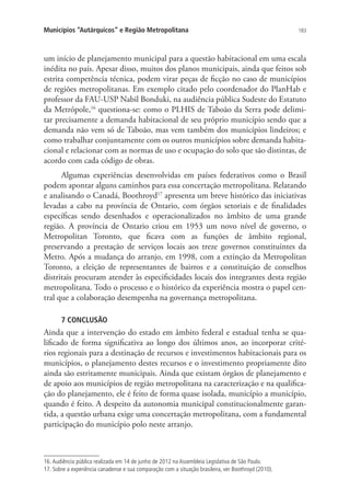 183Municípios “Autárquicos” e Região Metropolitana
um início de planejamento municipal para a questão habitacional em uma escala
inédita no país. Apesar disso, muitos dos planos municipais, ainda que feitos sob
estrita competência técnica, podem virar peças de ficção no caso de municípios
de regiões metropolitanas. Em exemplo citado pelo coordenador do PlanHab e
professor da FAU-USP Nabil Bonduki, na audiência pública Sudeste do Estatuto
da Metrópole,16
questiona-se: como o PLHIS de Taboão da Serra pode delimi-
tar precisamente a demanda habitacional de seu próprio município sendo que a
demanda não vem só de Taboão, mas vem também dos municípios lindeiros; e
como trabalhar conjuntamente com os outros municípios sobre demanda habita-
cional e relacionar com as normas de uso e ocupação do solo que são distintas, de
acordo com cada código de obras.
Algumas experiências desenvolvidas em países federativos como o Brasil
podem apontar alguns caminhos para essa concertação metropolitana. Relatando
e analisando o Canadá, Boothroyd17
apresenta um breve histórico das iniciativas
levadas a cabo na província de Ontario, com órgãos setoriais e de finalidades
específicas sendo desenhados e operacionalizados no âmbito de uma grande
região. A província de Ontario criou em 1953 um novo nível de governo, o
Metropolitan Toronto, que ficava com as funções de âmbito regional,
preservando a prestação de serviços locais aos treze governos constituintes da
Metro. Após a mudança do arranjo, em 1998, com a extinção da Metropolitan
Toronto, a eleição de representantes de bairros e a constituição de conselhos
distritais procuram atender às especificidades locais dos integrantes desta região
metropolitana. Todo o processo e o histórico da experiência mostra o papel cen-
tral que a colaboração desempenha na governança metropolitana.
7 CONCLUSÃO
Ainda que a intervenção do estado em âmbito federal e estadual tenha se qua-
lificado de forma significativa ao longo dos últimos anos, ao incorporar crité-
rios regionais para a destinação de recursos e investimentos habitacionais para os
municípios, o planejamento destes recursos e o investimento propriamente dito
ainda são estritamente municipais. Ainda que existam órgãos de planejamento e
de apoio aos municípios de região metropolitana na caracterização e na qualifica-
ção do planejamento, ele é feito de forma quase isolada, município a município,
quando é feito. A despeito da autonomia municipal constitucionalmente garan-
tida, a questão urbana exige uma concertação metropolitana, com a fundamental
participação do município polo neste arranjo.
16. Audiência pública realizada em 14 de junho de 2012 na Assembleia Legislativa de São Paulo.
17. Sobre a experiência canadense e sua comparação com a situação brasileira, ver Boothroyd (2010).
 