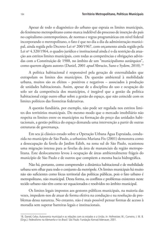 184 Território Metropolitano, Políticas Municipais
Apesar de todo o diagnóstico do urbano que espraia os limites municipais,
do fenômeno metropolitano como marca indelével do processo de inserção do país
no capitalismo contemporâneo, de normas e regras programáticas em nível federal
incorporando o metropolitano, o fato é que no dia a dia da administração munici-
pal, ainda regida pelo Decreto-Lei no
200/1967, com orçamento ainda regido pela
Lei no
4.320/1964, o quadro jurídico e institucional ainda é o da restrição da atua-
ção aos estritos limites municipais, com todas as competências e obrigações advin-
das com a Constituição de 1988, no âmbito de um “municipalismo autárquico”,
como querem alguns autores (Daniel, 2001 apud Abrucio, Sano e Sydow, 2010).18
A política habitacional é responsável pela geração de externalidades que
extrapolam os limites dos municípios. Da questão ambiental à mobilidade
urbana, muitos são os efeitos – positivos e negativos – associados à produção
de unidades habitacionais. Assim, apesar de a disciplina do uso e ocupação do
solo ser da competência dos municípios, é inegável que a gestão da política
habitacional exige outro olhar sobre a gestão do espaço, que não coincide com os
limites políticos das fronteiras federativas.
A questão fundiária, por exemplo, não pode ser regulada nos estritos limi-
tes dos territórios municipais. Do mesmo modo que o mercado imobiliário não
respeita os limites entre os municípios na formação do preço das unidades habi-
tacionais, a gestão política do espaço demanda uma intervenção a partir de outras
estruturas de governança.
Em seu já clássico estudo sobre a Operação Urbana Água Espraiada, condu-
zida no município de São Paulo, a urbanista Mariana Fix (2001) demonstra como
a desocupação da favela do Jardim Edith, na zona sul de São Paulo, ocasionou
uma migração intensa para as favelas da área de mananciais da região metropo-
litana. Este deslocamento levou à ocupação de áreas ambientalmente frágeis do
município de São Paulo e de outros que compõem a mesma bacia hidrográfica.
Não há, portanto, como compreender a dinâmica habitacional e de mobilidade
urbana sem olhar para todo o conjunto da metrópole. Os limites municipais há muito
não são suficientes como lócus territorial das políticas públicas, pois o fato urbano é
metropolitano, não municipal. Desta forma, os conflitos e problemas existentes neste
tecido urbano não têm como ser equacionados e resolvidos no âmbito municipal.
Os limites legais impostos aos gestores públicos municipais, na maioria das
vezes, impedem-nos de atuar de forma efetiva na condução e na resolução de pro-
blemas dessa natureza. No entanto, não é mais possível pensar formas de acesso à
moradia sem superar barreiras legais e institucionais.
18. Daniel, Celso. Autonomia municipal e as relações com os estados e a União. In: Hofmeister, W.; Carneiro, J. M. B.
(Orgs.). Federalismo na Alemanha e no Brasil. São Paulo: Fundação Konrad Adenauer, 2001.
 