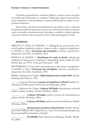 185Municípios “Autárquicos” e Região Metropolitana
Conselhos metropolitanos, consórcios públicos, arranjos e pactos de gestão
nos moldes dos GGIs podem ser caminhos a trilhar para superar essa insana for-
ma de administrar institucionalmente a questão habitacional nas regiões metro-
politanas atualmente.
Dessa forma, uma gestão metropolitana de uma política como a habitação
não pode prescindir de negociações e pactos que venham do local para o regional,
sendo construídos conjuntamente por municípios, conselhos e comitês regionais
e governos estaduais com uma possível e bem-vinda participação da União.
REFERÊNCIAS
ABRUCIO, F.; SANO, H.; SYDOW, C. T. Radiografia do associativismo terri-
torial brasileiro: tendências, desafios e impactos sobre as regiões metropolitanas.
In: KLINK, J. (Org.). Governança das metrópoles: conceitos, experiências e
perspectivas. São Paulo: Annablume, 2010.
BONELLI, R.; RAMOS, L. Distribuição de renda no Brasil: avaliação das
tendências de longo prazo e mudanças na desigualdade desde meados de 1970.
Brasília: Ipea, jan. 1993. (Texto para Discussão, n. 288).
BOOTHROYD, P. Construindo capacidades para a governança metropolitana.
In: KLINK, J. (Org.). Governança das metrópoles: conceitos, experiências e
perspectivas. São Paulo: Annablume, 2010.
BRASIL. Ministério das Cidades. Déficit habitacional no Brasil 1995. Brasília:
Fundação João Pinheiro, 1995.
______. Congresso Nacional. A questão metropolitana no Brasil. Brasília: Co-
ordenação de Publicações/CDU/Câmara dos Deputados, 2004a.
______. Ministério das Cidades. Cadernos MCidades: planejamento territorial
urbano e política fundiária. Brasília: MCidades, 2004b.
______. ______. Cadernos MCidades: política nacional de desenvolvimento
urbano. Brasília: MCidades, 2004c.
______. ______. Cadernos MCidades: política nacional de habitação. Brasília:
MCidades, 2004d.
______. ______. Assentamentos precários no Brasil urbano. Brasília: MCida-
des; CEM-CEBRAP, 2007. Disponível em: http://www.centrodametropole.org.
br/mc/assets/pdfs/assentamentos_web.pdf.
______. ______. PLANHAB: Plano Nacional de Habitação. Brasília: MCida-
des, 2008a.
 