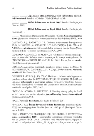 186 Território Metropolitano, Políticas Municipais
______. ______. Capacidades administrativas, déficit e efetividade na políti-
ca habitacional. Brasília: MCidades; CEM-CEBRAP, 2008b.
______. ______. Déficit habitacional no Brasil 2007. Brasília: Fundação João
Pinheiro, 2009.
______. ______. Déficit habitacional no Brasil 2008. Brasília: Fundação João
Pinheiro, 2011.
______. Ministério do Planejamento, Orçamento e Gestão. Censo Demográfico
2010: aglomerados subnormais: primeiros resultados. Rio de Janeiro: IBGE, 2010.
CAETANO, A. J.; RIGOTTI, J. I. R. Dinâmica e crescimento demográfico da
RMBH –1960/2000. In: ANDRADE, L. T.; MENDONÇA, J. G.; FARIA, C.
A. P. (Orgs.). Metrópole: território, sociedade e política: o caso da Região Metro-
politana de Belo Horizonte. Belo Horizonte: PUC, 2008.
CARDOSO, A.; ARAGÃO, T.; ARAUJO, F. Habitação de interesse social: po-
lítica ou mercado? Reflexos sobre a construção do espaço metropolitano. In:
ENCONTRO NACIONAL DA ANPUR, 14., 2011, Rio de Janeiro. Anais...
Rio de Janeiro: Anpur, maio 2011.
DANIEL, C. Autonomia municipal e as relações com os estados e a União. In:
HOFMEISTER, W.; CARNEIRO, J. M. B. (Orgs.). Federalismo na Alemanha
e no Brasil. São Paulo: FKA, 2001.
DENALDI, R.; KLINK, J.; SOUZA, C. Habitação , inclusão social e governan-
ça urbana colaborativa. In: CASTRO, E.; WOJCIECHOWSKI, M. J. (Orgs.).
Inclusão, colaboração e governança urbana: perspectivas brasileiras. Vancou-
ver; Rio de Janeiro; Belo Horizonte: The University of British Columbia; Obser-
vatório das metrópoles; PUC, 2010.
ELOY, C. M.; COSTA, F.; ROSSETTO, R. Housing subsidy policy in Brazil:
an overview of the last five decades. Journal housing finance international,
Bruxelas, Autumn 2012.
FIX, M. Parceiros da exclusão. São Paulo: Boitempo, 2001.
FURTADO, B. A. Índice de vulnerabilidade das famílias: atualização (2003-
2009) e recortes geográficos. Brasília: Ipea, jan. 2012. p. 27. (Texto para Discus-
são, n. 1.699).
IBGE – INSTITUTO BRASILEIRO DE GEOGRAFIA E ESTATÍSTICA.
Censo Demográfico 2010 – aglomerados subnormais: primeiros resultados.
Rio de Janeiro: IBGE, 2010. Disponível em: http://biblioteca.ibge.gov.br/
visualizacao/periodicos/92/cd_2010_aglomerados_subnormais.pdf.
 