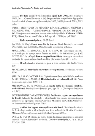 187Municípios “Autárquicos” e Região Metropolitana
______. Produto interno bruto dos municípios 2005-2009. Rio de Janeiro:
IBGE, 2011. (Contas Nacionais, n. 36). Disponível em: http://www.ibge.gov.br/
home/estatistica/economia/pibmunicipios/2005_2009/pibmunic2005_2009.
pdf.
IPPUR – INSTITUTO DE PESQUISA E PLANEJAMENTO URBANO E
REGIONAL; UFRJ – UNIVERSIDADE FEDERAL DO RIO DE JANEI-
RO. Planejamento e território, ensaios sobre a desigualdade. Cadernos IPPUR/
UFRJ, Rio de Janeiro, ano 15-16, n. 1-2, ago.-dez. 2001/ jan.-jul. 2002.
______. Cadernos metrópole, n. 20-22, [s.d.].
LAGO, L. C. (Org.). Como anda Rio de Janeiro. Rio de Janeiro: Letra capital;
Observatório das metrópoles, 2009. (Coleção Conjuntura Urbana).
MAGALHÃES, F.; TONUCCI, F. J. B.; SILVA, H. Valorização imobiliá-
ria e produção do espaço: novas frentes na RMBH. In: MENDONÇA, J. G.;
COSTA, H. S. M. (Orgs.). Estado e capital imobiliário: convergências atuais na
produção do espaço urbano brasileiro. Belo Horizonte: Arte, 2011. p. 34.
______. Brasil, cidades: alternativas para a crise urbana. São Paulo: Vozes,
2001.
MARICATO, E. Metrópole na periferia do capitalismo. São Paulo: Hucitec,
1996.
MELLO, J. M. C.; NOVAIS, F. A. Capitalismo tardio e sociabilidade moderna.
In: SCHWARCZ, L. M. (Org.). História da vida privada no Brasil. São Paulo:
Companhia das Letras, 1998. v. 4.
MENDONÇA, M. J.; SACHSIDA, A. Existe bolha no mercado imobiliá-
rio brasileiro? Brasília; Rio de Janeiro: Ipea, ago. 2012. (Texto para Discussão,
n. 1.762).
OBSERVATÓRIO DAS METRÓPOLES. Análise das regiões metropolitanas
do Brasil. Relatório da atividade 1: identificação dos espaços metropolitanos e
construção de tipologias. Brasília: Convênio Ministério das Cidades/Observató-
rio das metrópoles/Fase/Ipardes, 2005a.
______. Análise das regiões metropolitanas do Brasil. Relatório da ativida-
de 2: tipologia social e identificação das áreas vulneráveis. Brasília: Convênio
MCidades/Observatório das metrópoles/Fase/Ipardes, 2005b.
OJIMA, R. et al. O estigma de morar longe da cidade: repensando o consenso
sobre as “cidades-dormitório” no Brasil. Cadernos metrópole, v. 12, n. 24, p.
369-394, 2010.
 