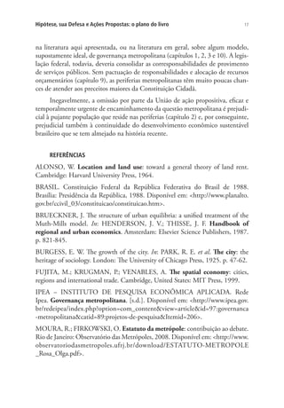 17Hipótese, sua Defesa e Ações Propostas: o plano do livro
na literatura aqui apresentada, ou na literatura em geral, sobre algum modelo,
supostamente ideal, de governança metropolitana (capítulos 1, 2, 3 e 10). A legis-
lação federal, todavia, deveria consolidar as corresponsabilidades de provimento
de serviços públicos. Sem pactuação de responsabilidades e alocação de recursos
orçamentários (capítulo 9), as periferias metropolitanas têm muito poucas chan-
ces de atender aos preceitos maiores da Constituição Cidadã.
Inegavelmente, a omissão por parte da União de ação propositiva, eficaz e
temporalmente urgente de encaminhamento da questão metropolitana é prejudi-
cial à pujante população que reside nas periferias (capítulo 2) e, por conseguinte,
prejudicial também à continuidade do desenvolvimento econômico sustentável
brasileiro que se tem almejado na história recente.
REFERÊNCIAS
ALONSO, W. Location and land use: toward a general theory of land rent.
Cambridge: Harvard University Press, 1964.
BRASIL. Constituição Federal da República Federativa do Brasil de 1988.
Brasília: Presidência da República, 1988. Disponível em: <http://www.planalto.
gov.br/ccivil_03/constituicao/constituicao.htm>.
BRUECKNER, J. The structure of urban equilibria: a unified treatment of the
Muth-Mills model. In: HENDERSON, J. V.; THISSE, J. F. Handbook of
regional and urban economics. Amsterdam: Elsevier Science Publishers, 1987.
p. 821-845.
BURGESS, E. W. The growth of the city. In: PARK, R. E. et al. The city: the
heritage of sociology. London: The University of Chicago Press, 1925. p. 47-62.
FUJITA, M.; KRUGMAN, P.; VENABLES, A. The spatial economy: cities,
regions and international trade. Cambridge, United States: MIT Press, 1999.
IPEA – INSTITUTO DE PESQUISA ECONÔMICA APLICADA. Rede
Ipea. Governança metropolitana. [s.d.]. Disponível em: <http://www.ipea.gov.
br/redeipea/index.php?option=com_content&view=article&id=97:governanca
-metropolitana&catid=89:projetos-de-pesquisa&Itemid=206>.
MOURA, R.; FIRKOWSKI, O. Estatuto da metrópole: contribuição ao debate.
Rio de Janeiro: Observatório das Metrópoles, 2008. Disponível em: <http://www.
observatoriodasmetropoles.ufrj.br/download/ESTATUTO-METROPOLE
_Rosa_Olga.pdf>.
 