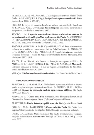 188 Território Metropolitano, Políticas Municipais
PRETECEILLE, E.; VALLADARES, L. A desigualdade entre os pobres: favela,
favelas. In: HENRIQUES, R. (Org.). Desigualdade e pobreza no Brasil. Rio de
Janeiro: Ipea, 2000. p. 459-485.
RIBEIRO, L. C. Q. Os desafios da reforma urbana nas metrópoles brasileiras.
In: KLINK, J. (Org.). Governança das metrópoles: conceitos, experiências e
perspectivas. São Paulo: Annablume, 2010.
SÍGOLO, L. M. A questão metropolitana frente às dinâmicas recentes do
mercado residencial na Região Metropolitana de São Paulo. In: SEMINÁRIO
INTERNACIONAL DA REDE DE PESQUISADORES IBERO-AMERICA-
NOS, 12., 2012, Belo Horizonte: Cedeplar/UFMG, 2012.
SIMÕES, R.; OLIVEIRA, A. M. H. C.; AMARAL, P. V. M. Rede urbana metro-
politana, uma análise da estrutura terciária de Belo Horizonte. In: ANDRADE,
L. T.; MENDONÇA, J. G.; FARIA, C. A. P. (Orgs.). Metrópole: território,
sociedade e política – o caso da Região Metropolitana de Belo Horizonte. Belo
Horizonte: PUC, 2008.
SOUZA, E. A. Ribeirão das Neves, a formação do espaço periférico. In:
ANDRADE, L. T.; MENDONÇA, J. G.; FARIA, C. A. P. (Orgs.). Metrópole:
território, sociedade e política – o caso da Região Metropolitana de Belo Hori-
zonte. Belo Horizonte: PUC, 2008.
VILLAÇA, F. Reflexões sobre as cidades brasileiras. São Paulo: Studio Nobel, 2012.
BIBLIOGRAFIA COMPLEMENTAR
ABRUCIO, F. L.; FRANZESE, C. Federalismo e políticas públicas: o impac-
to das relações intergovernamentais no Brasil. In: ARAUJO, M. F. I.; BEIRA,
L. (Orgs.). Tópicos de economia paulista para gestores públicos. São Paulo:
FUNDAP, 2007. v. 1.
ANDRADE, L. T. Como anda Belo Horizonte. Belo Horizonte: Letra Capital;
Observatório das metrópoles, 2009. (Coleção Conjuntura Urbana).
ARRETCHE, M. Estadofederativoepolíticassociais. Rio de Janeiro: Revan, 2000.
BÓGUS, L. M. M.; PASTERNAK, S. Como anda São Paulo. São Paulo: Letra
Capital; Observatório das metrópoles, 2009. (Coleção Conjuntura Urbana).
DINIZ, C. C. A Região Metropolitana de São Paulo: reestruturação, reespacia-
lização e novas funções. Revista eure, Santiago de Chile, v. 33, n. 98, p. 27-43,
maio 2007.
 