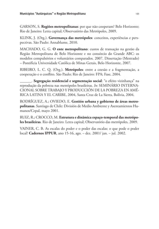 189Municípios “Autárquicos” e Região Metropolitana
GARSON, S. Regiões metropolitanas: por que não cooperam? Belo Horizonte;
Rio de Janeiro: Letra capital; Observatório das Metrópoles, 2009.
KLINK, J. (Org.). Governança das metrópoles: conceitos, experiências e pers-
pectivas. São Paulo: Annablume, 2010.
MACHADO, G. G. O ente metropolitano: custos de transação na gestão da
Região Metropolitana de Belo Horizonte e no consórcio do Grande ABC: os
modelos compulsórios e voluntários comparados. 2007. Dissertação (Mestrado)
– Pontifícia Universidade Católica de Minas Gerais, Belo Horizonte, 2007.
RIBEIRO, L. C. Q. (Org.). Metrópoles: entre a coesão e a fragmentação, a
cooperação e o conflito. São Paulo; Rio de Janeiro: FPA; Fase, 2004.
______. Segregação residencial e segmentação social: “o efeito vizinhança” na
reprodução da pobreza nas metrópoles brasileiras. In: SEMINÁRIO INTERNA-
CIONAL SOBRE TRABAJO Y PRODUCCIÓN DE LA POBREZA EN AMÉ-
RICA LATINA Y EL CARIBE, 2004, Santa Cruz de La Sierra, Bolívia, 2004.
RODRÍGUEZ, A.; OVIEDO, E. Gestión urbana y gobierno de áreas metro-
politanas. Santiago de Chile: División de Medio Ambiente y Asentamientos Hu-
manos/Cepal, mayo 2001.
RUIZ, R.; CROCCO, M. Estrutura e dinâmica espaço-temporal das metrópo-
les brasileiras. Rio de Janeiro: Letra capital; Observatório das metrópoles, 2009.
VAINER, C. B. As escalas do poder e o poder das escalas: o que pode o poder
local? Cadernos IPPUR, ano 15-16, ago. – dez. 2001/ jan. – jul. 2002.
 