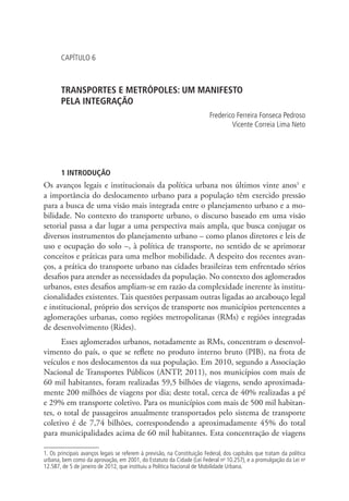 CAPÍTULO 6
TRANSPORTES E METRÓPOLES: UM MANIFESTO
PELA INTEGRAÇÃO
Frederico Ferreira Fonseca Pedroso
Vicente Correia Lima Neto
1 INTRODUÇÃO
Os avanços legais e institucionais da política urbana nos últimos vinte anos1
e
a importância do deslocamento urbano para a população têm exercido pressão
para a busca de uma visão mais integrada entre o planejamento urbano e a mo-
bilidade. No contexto do transporte urbano, o discurso baseado em uma visão
setorial passa a dar lugar a uma perspectiva mais ampla, que busca conjugar os
diversos instrumentos do planejamento urbano – como planos diretores e leis de
uso e ocupação do solo –, à política de transporte, no sentido de se aprimorar
conceitos e práticas para uma melhor mobilidade. A despeito dos recentes avan-
ços, a prática do transporte urbano nas cidades brasileiras tem enfrentado sérios
desafios para atender as necessidades da população. No contexto dos aglomerados
urbanos, estes desafios ampliam-se em razão da complexidade inerente às institu-
cionalidades existentes. Tais questões perpassam outras ligadas ao arcabouço legal
e institucional, próprio dos serviços de transporte nos municípios pertencentes a
aglomerações urbanas, como regiões metropolitanas (RMs) e regiões integradas
de desenvolvimento (Rides).
Esses aglomerados urbanos, notadamente as RMs, concentram o desenvol-
vimento do país, o que se reflete no produto interno bruto (PIB), na frota de
veículos e nos deslocamentos da sua população. Em 2010, segundo a Associação
Nacional de Transportes Públicos (ANTP, 2011), nos municípios com mais de
60 mil habitantes, foram realizadas 59,5 bilhões de viagens, sendo aproximada-
mente 200 milhões de viagens por dia; deste total, cerca de 40% realizadas a pé
e 29% em transporte coletivo. Para os municípios com mais de 500 mil habitan-
tes, o total de passageiros anualmente transportados pelo sistema de transporte
coletivo é de 7,74 bilhões, correspondendo a aproximadamente 45% do total
para municipalidades acima de 60 mil habitantes. Esta concentração de viagens
1. Os principais avanços legais se referem à previsão, na Constituição Federal, dos capítulos que tratam da política
urbana, bem como da aprovação, em 2001, do Estatuto da Cidade (Lei Federal no
10.257), e a promulgação da Lei no
12.587, de 5 de janeiro de 2012, que instituiu a Política Nacional de Mobilidade Urbana.
 
