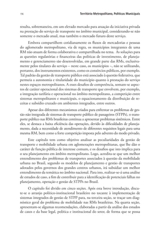 196 Território Metropolitano, Políticas Municipais
resulta, sobremaneira, em um elevado mercado para atuação da iniciativa privada
na prestação do serviço de transporte no âmbito municipal, considerando-se não
somente o mercado atual, mas também o mercado futuro deste serviço.
Embora compartilhem cotidianamente os fluxos de mercadorias e pessoas
do aglomerado metropolitano, via de regra, os municípios integrantes de uma
RM não atuam de forma colaborativa e compartilhada no tema. As soluções para
as questões regulatórias e financeiras das políticas de investimento, de planeja-
mento e gerenciamento são desenvolvidas, em grande parte das RMs, exclusiva-
mente pelos titulares do serviço – neste caso, os municípios –, não se utilizando,
portanto, dos instrumentos existentes, como os consórcios públicos, por exemplo.
Tal padrão da gestão de transporte público está associado à questão federativa, que
permeia a autonomia e titularidade do município quanto à prestação do serviço
nestes espaços metropolitanos. A esses desafios de competência, somam-se aspec-
tos de caráter operacional dos sistemas de transporte que envolvem, por exemplo,
a integração tarifária e operacional no âmbito metropolitano, a competição entre
sistemas metropolitanos e municipais, o equacionamento da distribuição de re-
ceitas e subsídio cruzado em ambientes integrados, entre outros.
Apesar dos diferentes mecanismos criados para enfrentar os problemas de ges-
tão não integrada de sistemas de transporte público de passageiros (STPPs), o trans-
porte público nas RMs brasileiras continua a apresentar problemas sistêmicos. Entre
eles, se destaca a baixa eficiência das operações, devido às dificuldades de planeja-
mento, dada a necessidade de atendimento de diferentes requisitos legais para uma
mesma RM, bem como a forte competição imposta pelo advento do modo privado.
Este capítulo tem como objetivo analisar as peculiaridades da gestão de
transporte e mobilidade urbana em aglomerações metropolitanas, que lhe dão o
caráter de função pública de interesse comum, e os desafios que isto implica para
o seu planejamento em âmbito metropolitano. Logo, acredita-se que um melhor
entendimento dos problemas de transportes associados à questão da mobilidade
urbana no Brasil, segundo os modelos de planejamento e gestão de transportes
adotados pelos governos dos grandes centros urbanos, irá subsidiar um melhor
entendimento da temática no âmbito nacional. Para isto, realizar-se-á uma análise
de estudos de caso, a fim de contribuir para a identificação de potenciais falhas no
planejamento, operação e gestão de STPPs no Brasil.
O capítulo foi divido em cinco seções. Após esta breve introdução, discu-
te-se o arranjo político-institucional brasileiro no tocante à implementação de
sistemas integrados de gestão de STPP para, na terceira seção, se traçar um diag-
nóstico geral do problema de mobilidade nas RMs brasileiras. Na quarta seção,
apresentam-se algumas recomendações, elaboradas a partir da análise dos estudos
de casos e da base legal, política e institucional do setor, de forma que se possa
 
