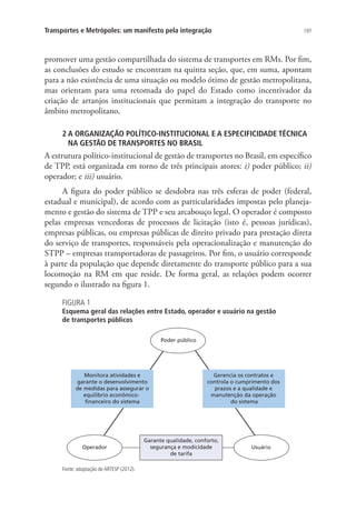 197Transportes e Metrópoles: um manifesto pela integração
promover uma gestão compartilhada do sistema de transportes em RMs. Por fim,
as conclusões do estudo se encontram na quinta seção, que, em suma, apontam
para a não existência de uma situação ou modelo ótimo de gestão metropolitana,
mas orientam para uma retomada do papel do Estado como incentivador da
criação de arranjos institucionais que permitam a integração do transporte no
âmbito metropolitano.
2 A ORGANIZAÇÃO POLÍTICO-INSTITUCIONAL E A ESPECIFICIDADE TÉCNICA
NA GESTÃO DE TRANSPORTES NO BRASIL
A estrutura político-institucional de gestão de transportes no Brasil, em específico
de TPP, está organizada em torno de três principais atores: i) poder público; ii)
operador; e iii) usuário.
A figura do poder público se desdobra nas três esferas de poder (federal,
estadual e municipal), de acordo com as particularidades impostas pelo planeja-
mento e gestão do sistema de TPP e seu arcabouço legal. O operador é composto
pelas empresas vencedoras de processos de licitação (isto é, pessoas jurídicas),
empresas públicas, ou empresas públicas de direito privado para prestação direta
do serviço de transportes, responsáveis pela operacionalização e manutenção do
STPP – empresas transportadoras de passageiros. Por fim, o usuário corresponde
à parte da população que depende diretamente do transporte público para a sua
locomoção na RM em que reside. De forma geral, as relações podem ocorrer
segundo o ilustrado na figura 1.
FIGURA 1
Esquema geral das relações entre Estado, operador e usuário na gestão
de transportes públicos
Operador Usuário
Garante qualidade, conforto,
segurança e modicidade
de tarifa
Monitora atividades e
garante o desenvolvimento
de medidas para assegurar o
equilíbrio econômico-
ﬁnanceiro do sistema
Gerencia os contratos e
controla o cumprimento dos
prazos e a qualidade e
manutenção da operação
do sistema
Poder público
Fonte: adaptação de ARTESP (2012).
 